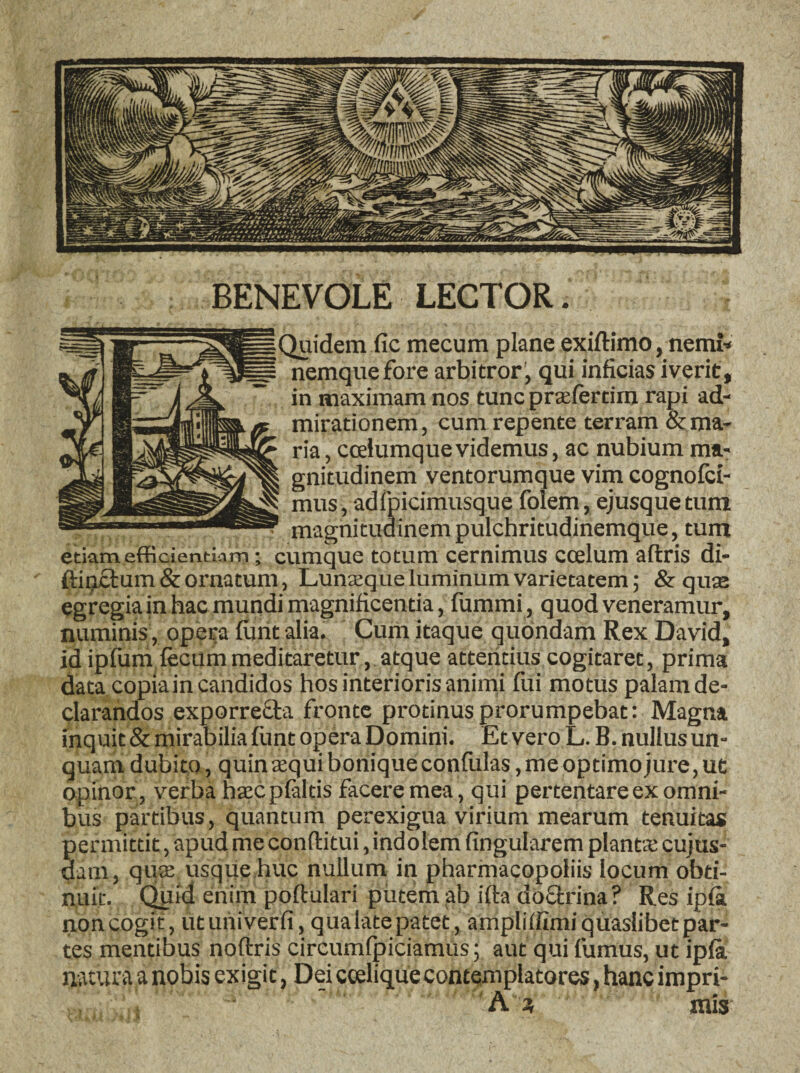 BENEVOLE LECTOR. _Quidem fic mecum plane exiftimo, nemi* p nemquefore arbitror^ qui inficias iverit, ~ in maximam nos tunc pra:fertirn rapi ad¬ mirationem, cum repente terram Arma¬ ria , ccelumquevidemus, ac nubium ma¬ gnitudinem ventorumque vim cognofci- mus, adfpicimusque folem, ejusque tum magnitudinem pulchritudinemque, tum etiam efficientiam; cumque totum cernimus coelum aflris di- ' ftinctum & ornatum, Lunasque luminum varietatem; & quae egregia in hac mundi magnificentia, fummi, quod veneramur, numinis, opera furit alia. Cum itaque quondam Rex David, id ipfum fecum meditaretur, atque atteritius cogitaret, prima data copia in candidos hos interioris animi fui motus palam de¬ clarandos exporrecta fronte protinus prorumpebat: Magna inquit & mirabilia funt opera Domini. Et vero L. B. nullus un¬ quam dubito, quin atqui bonique confulas, me optimo jure, ut opinor , verba htecpfaltis facere mea, qui pertentare ex omni¬ bus partibus, quantum perexigua virium mearum tenuitas permittit, apud me conditui, indolem lingularem plantse cujus- dam, quas usque huc nullum in pharmacopoliis locum obti¬ nuit. Quid enim poftulari putem ;ab ifta doctrina? Res ipfa non cogit, ut univerfi, qualate patet, ampliffimi quaslibet par¬ tes mentibus noftris circumfpiciamus; aut qui fumus, ut ipfa natura a nobis exigit, Dei ccelique contemplatores, hanc impri- , ' r' •* A ; mis