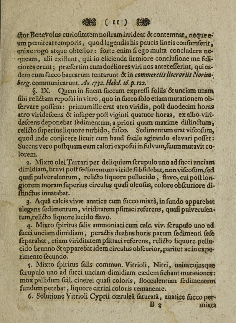 Skot Benevolus curiofitatem noftram irrideat& contemnat, neque e* «m pcenireat temporis, quod legendis his paucis lineis confiimferit, enixe rogo atque obteftor: forte enim fi ego multa concludere ne¬ queam, alii exifiunt, qui in elicienda firmiore conclufione me feli¬ ciores erunt; praefer tim cum do&iores viri nos anteceflerint, qui ea¬ dem cum fiicco baccarum tentarunt & in commerciis liter artis Norim• terg. communicarunt. Ao. 1732. Hebd, 16\ p. 122. §. IX. Quem in finem fuccum exprefli foliis & unciam unam (Ibi reliftam repofui in vitro, quo in fucco folo etiam mutationem ob- fervare poflem: primum ille erat atro viridis, poft duodecim horas atro viridefeens & infuperpoftviginti quatuor4ioras, exalbo-viri- deicens deponebat fedimentum, a priori quam maxime diftin&um, relifto fiiperius liquore turbido, fufeo. Sedimentum erat vifeofum, quod inde conjicere licuit cum haud facile agitando elevari poflet: Succus vero poftquam eum calori expofui in fulvum,fuum mutavit co¬ lorem. 2. Mixto olei Tartari per deliquium fcrupulo uno ad fiicci unciam dimidiam, brevi poft fedimentum viride fubfidebat, non vifeofum,fed quafi pulverulentum, reli<fto liquore pellucido, flavo, cui poft lon¬ giorem moram fiiperius circulus quafi oleofus, colore obfcuriore di- ftinftus innatabat. 3. Aqua calcis vivae anatice cum fiicco mixti, infundo apparebat elegans fedimentum, viriditatempfittacireferens, quafipulverulcn^ tum,reli<fto liquore lucido flavo. 4. Mixto fpiritus (alis ammoniacicum calc. viv. ferupufo uno ad fiicci unciam dimidiam, peraftis duabus horis parum fedimenti fefe feparabat, etiam viriditatem pfittaci referens, relifto liquore pellu¬ cido brunno & apparebat idem circulus obfcurior,paritet ac in expe¬ rimento fecundo. 5. Mixto (piritus (alis commun. Vitrioli, Nitri, uniuscujusque fcrupulo uno ad fucci unciam dimidiam eaedem fiebant mutationes: mox pallidum fcil. cinerei quafi coloris, flocculentum fedimentum fundum petebat, liquore citrini coloris remanente. 6. Solutione Vitrioli Cyprii coerulea faturata, anatice fucco per¬