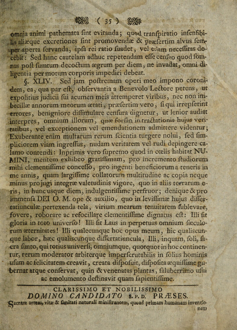 omnia animi pathemata fint evitanda; quod tranfpiratio infenfibi- lis aliaeque excretiones fint promovendae & praeferam alvus ferty per-aperta fervanda, ipfa rei ratio fuadet, vel etiam neceffitas do¬ cebit: Sed hanc cautelam adhuc repetendam effecenfeo quodfom- nus poft fiimtum decoftum aegrum per diem, ne invadat, omni di¬ ligentia permotum corporis impediri debeat. §. XLIV. Sed jam poflremam operi meo impono coroni¬ dem, ea, qua par eft, obfervantia a Benevolo Le&ore petens, ut expolitius judicii Aii acumen meis attemperet viribus, nec non im¬ becillae annorum meorum aetati, praefiertim vero, fi qui irrepferint errores, benigniore diffimulare cenfura dignetur, ut lenior audiat interpres, omnium illorum, quae forfan intra&ationis hujus veri¬ tatibus, vel exceptionem vel emendationem admittere videntur; Exuberante enim multarum rerum fcientia turgere nolui, fed fim- pliciorem viam ingreffus, nudam veritatem vel rudi depingere ca¬ lamo contendi: Inprimis vero fiipremo quod in coelis habitat NU¬ MINI, mentem exhibeo gratiifimam, pro incremento fhidiorum mihi clementiffime concefTo, pro ingenti beneficiorum a teneris in me annis, quam iargiffime collatorum multitudine ac copia neque minus pro jugi integrae valetudinis vigore, quo in aliis terrarum o~ ris, in hunc usque diem, indulgentiffime perfruor; denique & pro immenfa DEI O. M. ope & auxilio, quo in leviffimae hujus difler- tatiunculse pertexenda tela, virium .mearum tenuitatem fublevare, fovere, roborare ac refocilla^e clementiffime dignatus eft; Illi fit gloria in toto univerfo! Illi fit Laus in perpetuas omnium fecula¬ rum aeternitates! Illi qualecunque hoc opus meum, hic qualiscun¬ que labor, haec qualiscunque diflertatiuncula, Illi, inquam, fioli, fa- cra fimto, qui totius univerfi, omniumque, quotquot in hoc continen¬ tur, rerum moderator arbiterque imperferutabilis in lolius hominis ufum ac felicitatem creavit, creata difpofuit, difpofitaaequiffimegu- bernat atque confervat, quin & venenatas plantas, faluberrimo ufiii. ac emolumento deftinavit quam fapientiffime. CLARISSIMO ET NOBILISSIMO DOMINO CANDIDATO s.p.d. PRAESES. Qacram artem, vita? & Cwitati naturali minifiramem, <juuad primam humanam inventi • nem