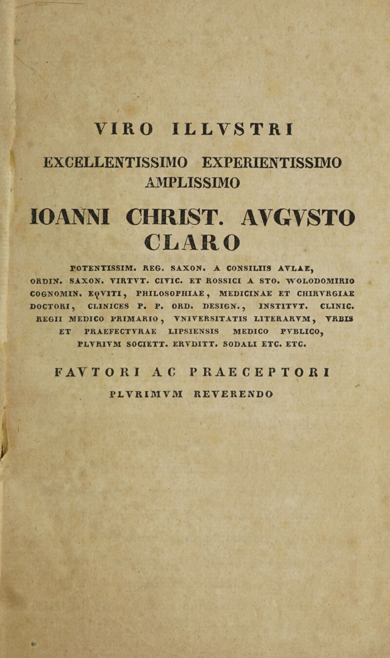 VIRO ILLVSTRI EXCELLENTISSIMO EXPERIENTISSIMO AMPLISSIMO IOANNI CHRIST. AYGVSTO CLARO POTENTISSIM. REG. SAXON. A CONSILIIS ATL1E, ORDIN. SAXON. YIRTYT. CIYIC. ET ROSSICI A STO. YY OLODOMIRIO COGNOMIN. E^YITI, PHILOSOPHIAE , MEDICINAE ET CHIRYRGIAE DOCTORI, CLINICES P. P. ORD. DESIGN. , INSTITYT. CLINIC. REGII MEDICO PRIMARIO, YNIYERSITATIS LITERARYM, YRBIS ET PRAEFECTVRAE LIPSIENSIS MEDICO PYBLICO, PLYRIYM SOCIETT. ERYDITT. SODALI ETC. ETC. F AY TORI AC PRAECEPTORI PLTRIMVM REVERENDO W