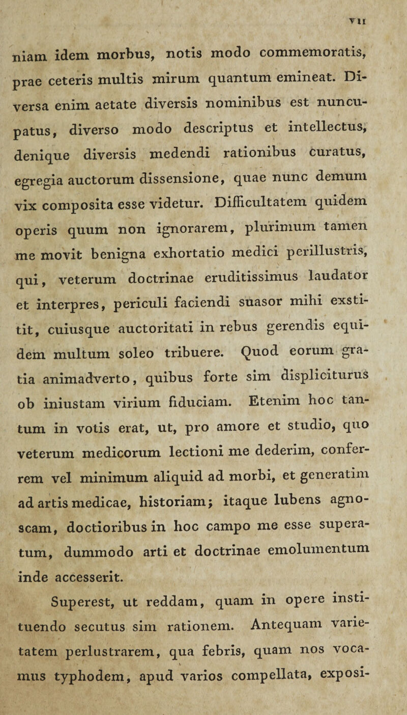 niam idem morbus, notis modo commemoratis, prae ceteris multis mirum quantum emineat. Di¬ versa enim aetate diversis nominibus est nuncu¬ patus, diverso modo descriptus et intellectus, denique diversis medendi rationibus curatus, egregia auctorum dissensione, quae nunc demum vix composita esse videtur. Difficultatem quidem operis quum non ignorarem, plurimum tamen me movit benigna exhortatio medici perillustris, qui, veterum doctrinae eruditissimus laudator et interpres, periculi faciendi suasor mihi exsti¬ tit, cuiusque auctoritati in rebus gerendis equi¬ dem multum soleo tribuere. Quod eorum gra¬ tia animadverto, quibus forte sim displiciturus ob iniustam virium fiduciam. Etenim hoc tan¬ tum in votis erat, ut, pro amore et studio, quo veterum medicorum lectioni me dederim, confer¬ rem vel minimum aliquid ad morbi, et generatim ad artis medicae, historiam; itaque lubens agno¬ scam, doctioribus in hoc campo me esse supera¬ tum, dummodo arti et doctrinae emolumentum inde accesserit. Superest, ut reddam, quam in opere msti- tuendo secutus sim rationem. Antequam varie¬ tatem perlustrarem, qua febris, quam nos voca- ■ ‘v • * % ^ mus typhodem, apud varios compellata, exposi-