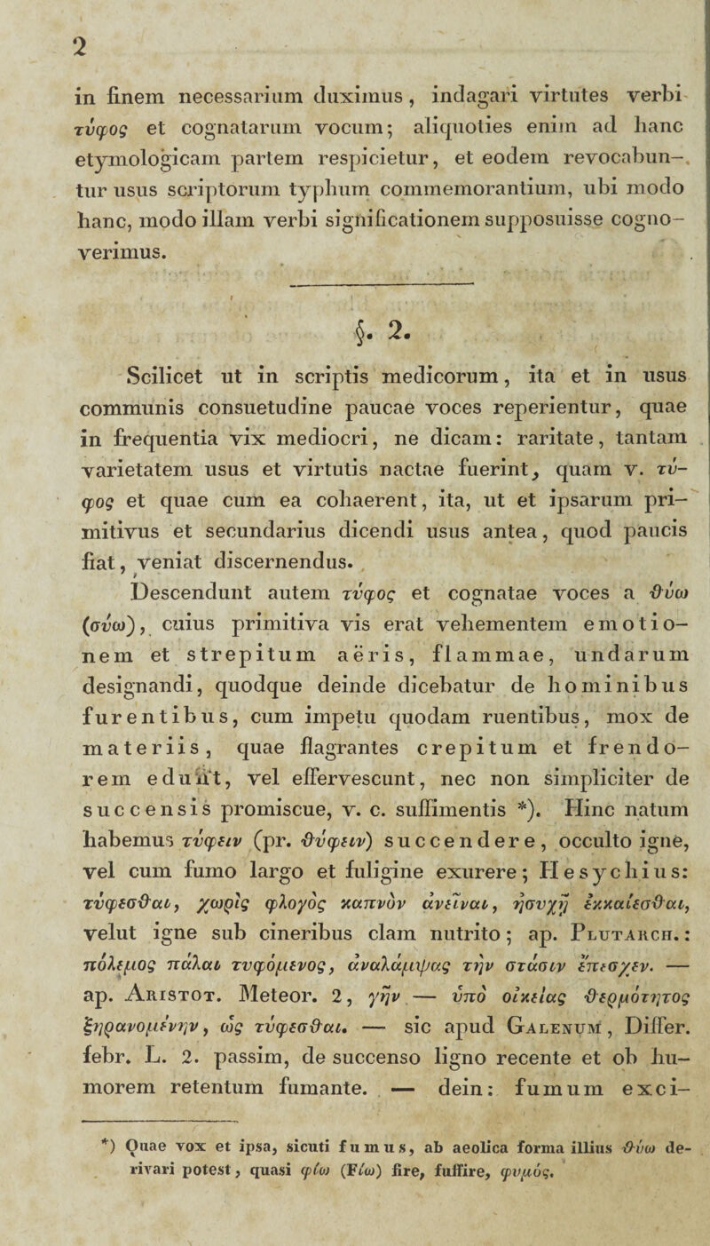 in finem necessarium duximus, indagari virtutes verbi Tvqjog et cognatarum vocum; aliquoties enim ad hanc etymologicam partem respicietur, et eodem revocabun-, tur usus scriptorum typhum commemorantium, ubi modo hanc, modo illam verbi significationem supposuisse cogno¬ verimus. §. 2. Scilicet ut in scriptis medicorum, ita et in usus communis consuetudine paucae voces reperientur, quae in frequentia vix mediocri, ne dicam: raritate, tantam varietatem usus et virtutis nactae fuerint, quam v. zv- (pog et quae cum ea cohaerent, ita, ut et ipsarum pri¬ mitivus et secundarius dicendi usus antea, quod paucis fiat, veniat discernendus. Descendunt autem rvcpog et cognatae voces a duco (crrou), cuius primitiva vis erat vehementem emotio- nem et strepitum aeris, flammae, undarum designandi, quodque deinde dicebatur de hominibus furentibus, cum impetu quodam ruentibus, mox de materiis, quae flagrantes crepitum et frendo¬ rem edunt, vel effervescunt, nec non simpliciter de succensis promiscue, v. c. suffimentis *). Hinc natum habemus zvcpeiv (pr. dvcpiLv) succendere, occulto igne, vel cum fumo largo et fuligine exurere; Hesychius: zvqjiG&ui, cployog xanvdv dvtivca, rjwyr} ixxuUo&cu, velut igne sub cineribus clam nutrito; ap. Plutarch. : n6\tj.iog Tiukcu, zvyofitvog, dvalu/Lixfjag zi]v ozuocv tntG/ev. — ap. Aristot. Meteor. 2, ytjv — vno olxtlug fteQ^OTriTog £i]Qavoiifviiv, cog zvqtsa&cu, — sic apud Galenum, Differ, febr. L. 2. passim, de succenso ligno recente et ob hu¬ morem retentum fumante. — dein: fumum exci- *) Ouae vox et ipsa, sicuti fumus, ab aeolica forma illius -0-in» de rivari potest, quasi cpt'w (Ftw) flre, fuffire, <pvp6q.