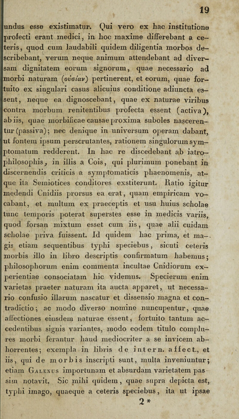 undas esse existimatur. Qui vero ex hac institutione profecti erant medici, in hoc maxime differebant a ce¬ teris, quod cum laudabili quidem diligentia morbos de¬ scribebant, verum neque animum attendebant ad diver¬ sam dignitatem eorum signorum, quae necessario ad morbi naturam (ovcictv) pertinerent, et eorum, quae for¬ tuito ex singulari casus alicuius conditione adiuncta es¬ sent , neque ea dignoscebant, quae ex naturae viribus contra morbum renitentibus profecta essent (activa), ab iis, quae morbilicae causae proxima suboles nasceren¬ tur (passiva); nec denique in universum operam dabant, ut fontem ipsum perscrutantes, rationem singulorum sym¬ ptomatum redderent. In liac re discedebant ab iatro- philosophis, in illis a Cois, qui plurimum ponebant in discernendis crilicis a symptomaticis phaenomenis, at¬ que ita Semiotices conditores exstiterunt. Ratio igitur medendi Cnidiis prorsus ea erat, quam empiricam vo¬ cabant, et multum ex praeceptis et usu huius scholae tunc temporis poterat superstes esse in medicis variis, quod forsan mixtum esset, cum iis, quae alii cuidam scholae priva fuissent. Id quidem hac prima, et ma-. gis etiam sequentibus typhi speciebus, sicuti ceteris morbis illo in libro descriptis confirmatum habemus; philosophorum enim commenta incultae Cnidiorum ex¬ perientiae consociatam hic videmus. Specierum enim varietas praeter naturam ita aucta apparet, ut necessa¬ rio confusio illarum nascatur et dissensio magna et con¬ tradictio ac modo diverso nomine nuncupentur, quae affectiones eiusdem naturae essent, fortuito tantum ac¬ cedentibus signis variantes, modo eodem titulo complu¬ res morbi ferantur haud mediocriter a se invicem ab¬ horrentes; exempla in libris de intern. affect., et iis, qui de morbis inscripti sunt, multa inveniuntur; etiam Galenus importunam et absurdam varietatem pas- sim notavit. Sic mihi quidem , quae supra depicta est, typhi imago, quaeque a ceteris speciebus, ita ut ipsae 2*