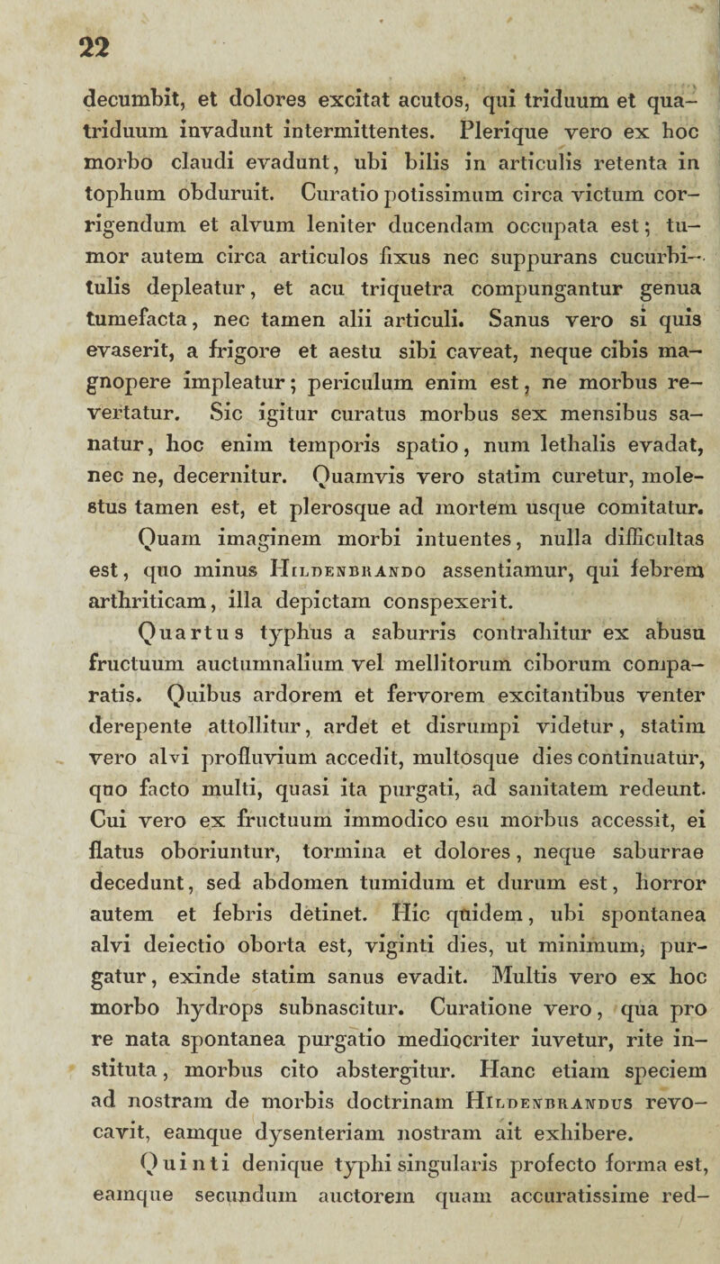 decumbit, et dolores excitat acutos, qui triduum et qua¬ triduum invadunt intermittentes. Plerique vero ex hoc morbo claudi evadunt, ubi bilis in articulis retenta in tophum obduruit. Curatio potissimum circa victum cor¬ rigendum et alvum leniter ducendam occupata est; tu¬ mor autem circa articulos lixus nec suppurans cucurbi¬ tulis depleatur, et acu triquetra compungantur genua tumefacta, nec tamen alii articuli. Sanus vero si quis evaserit, a frigore et aestu sibi caveat, neque cibis ma¬ gnopere impleatur; periculum enim est, ne morbus re¬ vertatur. Sic igitur curatus morbus sex mensibus sa¬ natur , hoc enim temporis spatio, num lethalis evadat, nec ne, decernitur. Quamvis vero statim curetur, mole¬ stus tamen est, et plerosque ad mortem usque comitatur. Quam imaginem morbi intuentes, nulla difficultas est, quo minus Heldenbrando assentiamur, qui febrem arthriticam, illa depictam conspexerit. Quartus typhus a saburris contrahitur ex abusu fructuum auctumnalium vel mellitorum ciborum compa¬ ratis. Quibus ardorem et fervorem excitantibus venter derepente attollitur, ardet et disrumpi videtur, statim vero alvi profluvium accedit, multosque dies continuatur, quo facto multi, quasi ita purgati, ad sanitatem redeunt. Cui vero ex fructuum immodico esu morbus accessit, ei flatus oboriuntur, tormina et dolores, neque saburrae decedunt, sed abdomen tumidum et durum est, horror autem et febris detinet. Hic quidem, ubi spontanea alvi deiectio oborta est, viginti dies, ut minimum* pur¬ gatur, exinde statim sanus evadit. Multis vero ex hoc morbo hydrops subnascitur. Curatione vero, qua pro re nata spontanea purgatio mediocriter iuvetur, rite in¬ stituta , morbus cito abstergitur. Hanc etiam speciem ad nostram de morbis doctrinam Hicdevbrawdus revo¬ cavit, eamque dysenteriam nostram ait exhibere. Quinti denique typhi singularis profecto forma est, eamque secundum auctorem quam accuratissime red-