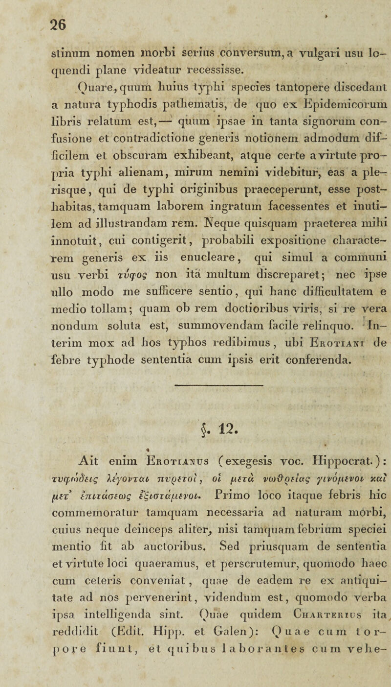 ► stinum nomen morbi serius conversum, a vulgari usu lo¬ quendi plane videatur recessisse. Quare, quum huius typhi species tantopere discedant a natura typhodis pathematis, de quo ex Epidemicorum libris relatum est,— quum ipsae in tanta signorum con¬ fusione et contradictione generis notionem admodum dif¬ ficilem et obscuram exhibeant, atque certe a virtute pro¬ pria typhi alienam, mirum nemini videbitur, eas a ple- risque, qui de typhi originibus praeceperunt, esse post¬ habitas, tamquam laborem ingratum facessentes et inuti¬ lem ad illustrandam rem. Neque quisquam praeterea mihi innotuit, cui contigerit, probabili expositione characte¬ rem generis ex iis enucleare, qui simul a communi usu verbi rvcpog non ita multum discreparet; nec ipse ullo modo me sufficere sentio, qui hanc difficultatem e medio tollam; quam ob rem doctioribus viris, si re vera nondum soluta est, summovendam facile relinquo. In¬ ierim mox ad hos typhos redibimus , ubi Erotiani de febre typhode sententia cum ipsis erit conferenda. §. 12. 4 Ait enim Erotianus (exegesis voc. Hippocrat.): zvyrodfzg Ityovrca nvQtzol, oi f-ieza vo)&<D?iag yivofxtvoi acci fin tnLTuofwg i^taza/^Kvoc. Primo loco itaque febris hic commemoratur tamquam necessaria ad naturam morbi, cuius neque deinceps aliter, nisi tamquam febrium speciei mentio fit ab auctoribus. Sed priusquam de sententia et virtute loci quaeramus, et perscrutemur, quomodo haec cum ceteris conveniat , quae de eadem re ex antiqui¬ tate ad nos pervenerint, videndum est, quomodo verba ipsa intelligenda sint. Quae quidem Charterius ita, reddidit (Edit. Hipp. et Galen): Quae cum t o r- [) o r e fiunt, et quibus laborantes cum vehe-