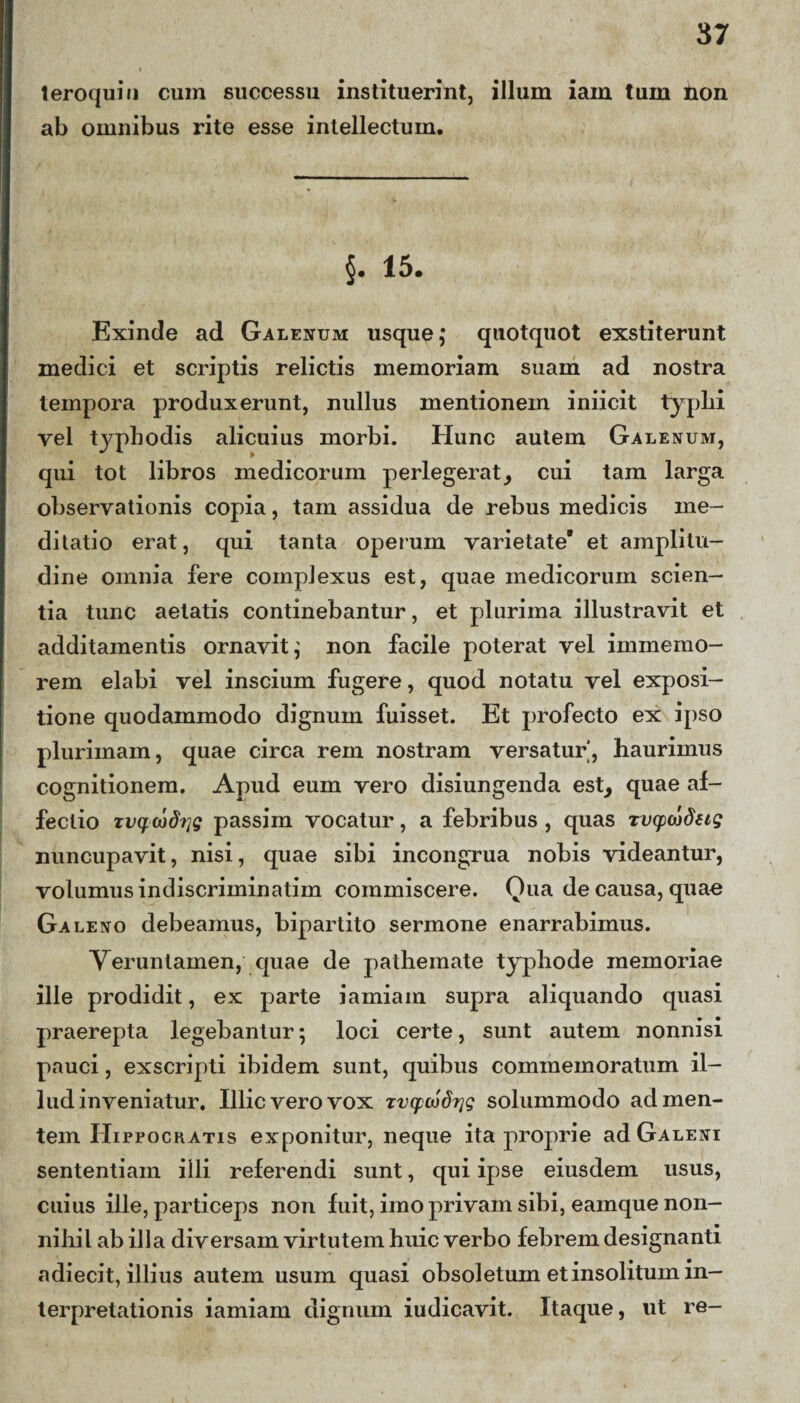 teroquiu cum successu instituerint, illum iam tum iion ab omnibus rite esse intellectum. §. 15. Exinde ad Galenum usque,* quotquot exstiterunt medici et scriptis relictis memoriam suam ad nostra tempora produxerunt, nullus mentionem iniicit typlii vel typhodis alicuius morbi. Hunc autem Galenum, qui tot libros medicorum perlegerat, cui tam larga observationis copia, tam assidua de rebus medicis me¬ ditatio erat, qui tanta operum varietate et amplitu¬ dine omnia fere complexus est, quae medicorum scien¬ tia tunc aetatis continebantur, et plurima illustravit et additamentis ornavit; non facile poterat vel iminerao- rem elabi vel inscium fugere, quod notatu vel exposi¬ tione quodammodo dignum fuisset. Et profecto ex ipso plurimam, quae circa rem nostram versatur', haurimus cognitionem. Apud eum vero disiungenda est, quae af¬ fectio tvqcodrjg passim vocatur, a febribus , quas rv(pwdetg nuncupavit, nisi, quae sibi incongrua nobis videantur, volumus indiscriminatim commiscere. Qua de causa, quae Ga leno debeamus, bipartito sermone enarrabimus. Veruntainen, quae de pathemate typhode memoriae ille prodidit, ex parte iamiam supra aliquando quasi praerepta legebantur; loci certe, sunt autem nonnisi pauci, exscripti ibidem sunt, quibus commemoratum il¬ lud inveniatur. Illic vero vox Tvcpojdrjg solummodo ad men¬ tem Hippocratis exponitur, neque ita proprie ad Galeni sententiam illi referendi sunt, qui ipse eiusdem usus, cuius ille, particeps non fuit, imo privam sibi, eamque non¬ nihil ab illa diversam virtutem huic verbo febrem designanti adiecit, illius autem usum quasi obsoletum et insolitum in¬ terpretationis iamiam dignum iudicavit. Itaque, ut re-