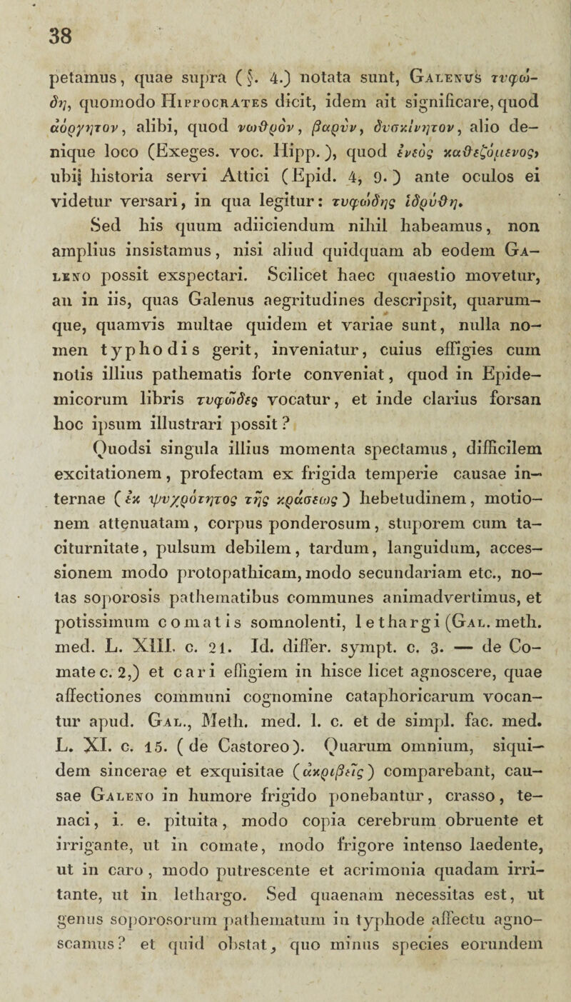 petamus, quae supra (§. 4.) notata sunt, Galenus rvqxo- quomodo Hipeocrates dicit, idem ait significare, quod aopyyrov, alibi, quod vojftyov, (Suqvv , dvayuvi]xov, alio de¬ nique loco (Exeges. voc. Hipp.), quod tveog ytu&e£6lu£vogj ubij historia servi Attici (Epid. 4, 9«) ante oculos ei videtur versari, in qua legitur: Tvcpotdtjg idpvxh]. Sed his quum adiiciendum nihil habeamus, non amplius insistamus, nisi aliud quidquam ab eodem Ga¬ leno possit exspectari. Scilicet haec quaestio movetur, an in iis, quas Galenus aegritudines descripsit, quarum¬ que, quamvis multae quidem et variae sunt, nulla no¬ men typhodis gerit, inveniatur, cuius effigies cum nolis illius pathematis forte conveniat, quod in Epide¬ micorum libris zvqaideg vocatur, et inde clarius forsan hoc ipsum illustrari possit ? Ouodsi singula illius momenta spectamus, difficilem excitationem, profectam ex frigida temperie causae in¬ ternae ( ia \pvyj)oxr}Tog zrjg xQaGsiog ) hebetudinem, motio¬ nem attenuatam, corpus ponderosum, stuporem cum ta¬ citurnitate, pulsum debilem, tardum, languidum, acces¬ sionem modo protopathicam, modo secundariam etc., no¬ tas soporosis pathematibus communes animadvertimus, et potissimum comatis somnolenti, 1 ethargi (Gal. meth. med. L. XIII. c. 21. Id. differ, sympt. c. 3. — de Co¬ mate c. 2,) et cari effigiem in hisce licet agnoscere, quae affectiones communi cognomine cataphoricarum vocan¬ tur apud. Gal., Meth. med. 1. c. et de simpl. fac. med. L. XI. c. 15. (de Castoreo). Quarum omnium, siqui¬ dem sincerae et exquisitae (uapipug) comparebant, cau¬ sae Galeno in humore frigido ponebantur, crasso, te¬ naci, i. e. pituita, modo copia cerebrum obruente et irrigante, ut in comate, modo frigore intenso laedente, ut in caro , modo putrescente et acrimonia quadam irri¬ tante, ut in lethargo. Sed quaenam necessitas est, ut genus soporosorum pathematum in typhode affectu agno¬ scamus? et quid obstat _, quo minus species eorundem