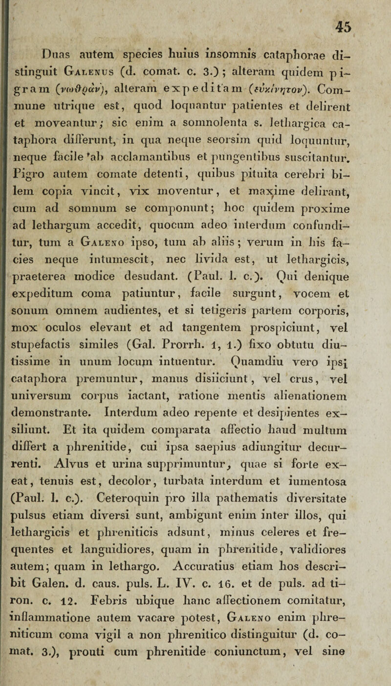 Duas autem species liuius insomnis catapli orae di¬ stinguit Galenus (d. comat, c. 3.); alteram quidem pi¬ gram (vm&pdv), alleram expeditam (avxlvtjzov'). Com¬ mune utrique est, quod loquantur patientes et delirent et moveantur; sic enim a somnolenta s. lethargica ca- taphora dilFerunt, in qua neque seorsim quid loquuntur, neque faciJe *ab acclamantibus et pungentibus suscitantur. Pigro autem comate detenti, quibus pituita cerebri bi¬ lem copia vincit, vix moventur, et maxime delirant, cum ad somnum se componunt; hoc quidem proxime ad lethargum accedit, quocum adeo interdum confundi¬ tur, tum a Galeno ipso, tum ab aliis ; verum in his fa¬ cies neque intumescit, nec livida est, ut lethargicis, praeterea modice desudant. (Paul. 1. c.). Oui denique expeditum coma patiuntur, facile surgunt, vocem et sonum omnem audientes, et si tetigeris partem corporis, mox oculos elevant et ad tangentem prospiciunt, vel stupefactis similes (Gal. Prorrh. 1, l.) fixo obtutu diu¬ tissime in unum locum intuentur. Ouamdiu vero ips{ cataphora premuntur, manus disiiciunt, vel crus, vel universum corpus iactant, ratione mentis alienationem demonstrante. Interdum adeo repente et desipientes ex¬ siliunt. Et ita quidem comparata affectio haud multum differt a phrenitide, cui ipsa saepius adiungitur decur¬ renti. Alvus et urina supprimuntur, quae si forte ex¬ eat , tenuis est, decolor, turbata interdum et iumentosa (Paul. 1. c.). Ceteroquin pro illa pathematis diversitate pulsus etiam diversi sunt, ambigunt enim inter illos, qui lethargicis et phreniticis adsunt, minus celeres et fre¬ quentes et languidiores, quam in phrenitide, validiores autem; quam in lethargo. Accuratius etiam hos descri¬ bit Galen. d. caus. puls. L. IV. c. 16. et de puls, ad ti- ron. c. 12. Febris ubique hanc affectionem comitatur, inflammatione autem vacare potest, Galeno enim phre¬ niticum coma vigil a non phrenitico distinguitur (d. co¬ mat. 3.), prouti cum phrenitide coniunctum, vel sine