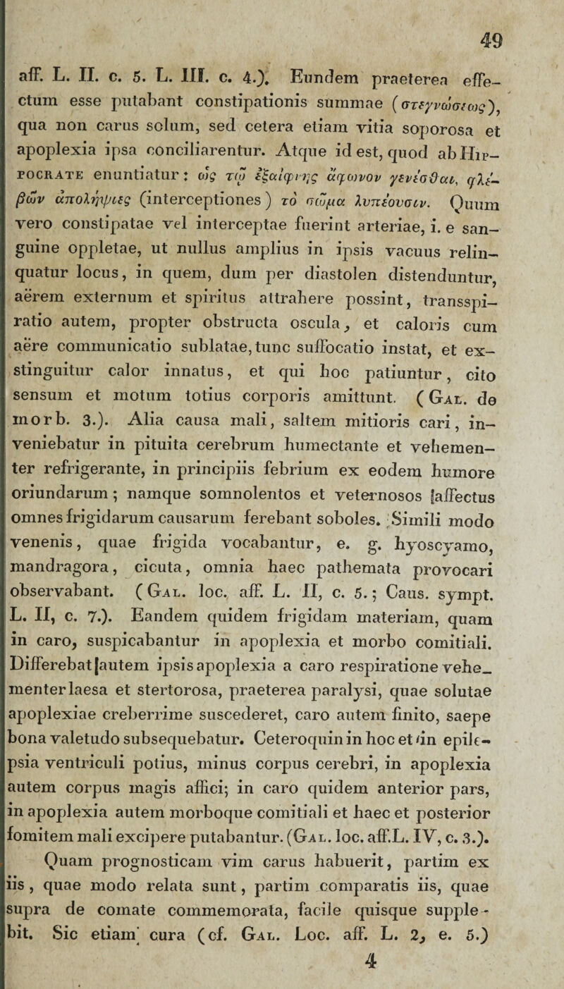 aff. L. II. c. 5. L. III. c. 4.). Eundem praeterea effe¬ ctum esse putabant constipationis summae (gteyrcowojg'), qua non carus solum, sed cetera etiam vitia soporosa et apoplexia ipsa conciliarentur. Atque id est, quod ab Hip¬ pocrate enuntiatur: ojg xto i^uicpiTjg uc^mvov yevtodcu, c/lt- P&v unol^pieg (interceptiones) xo ncu/ua Xvntovciv. Quum vero constipatae vel interceptae fuerint arteriae, i. e san¬ guine oppletae, ut nullus amplius in ipsis vacuus relin¬ quatur locus, in quem, dum per diastolen distenduntur, aerem externum et spiritus attrahere possint, transspi- ratio autem, propter obstructa oscula, et caloris cum aere communicatio sublatae, tunc suffocatio instat, et ex¬ stinguitur calor innatus, et qui hoc patiuntur, cito sensum et motum totius corporis amittunt. ( Gal. de inorb. 3.)- Alia causa mali, saltem mitioris cari, in¬ veniebatur in pituita cerebrum humectante et vehemen¬ ter refrigerante, in principiis febrium ex eodem humore oriundarum ; namque somnolentos et veternosos faffectus omnes frigidarum causarum ferebant soboles. Simili modo venenis, quae frigida vocabantur, e. g. hyoscyamo, mandragora, cicuta, omnia haec pathemata provocari observabant. (Gal. loc. aff. L. II, c. 5.; Caus. sympt. L. II, c. 7.). Eandem quidem frigidam materiam, quam in caro, suspicabantur in apoplexia et morbo comitiali. Differebat [autem ipsis apoplexia a caro respiratione vehe_ meriter laesa et stertorosa, praeterea paralysi, quae solutae apoplexiae creberrime suscederet, caro autem finito, saepe bona valetudo subsequebatur. Ceteroquininhocetdn epiJe- psia ventriculi potius, minus corpus cerebri, in apoplexia autem corpus magis affici; in caro quidem anterior pars, in apoplexia autem morboque comitiali et haec et posterior fomitem mali excipere putabantur. (Gal. loc. aff.L. IV, c. 3.). Quam prognosticam vim carus habuerit, partim ex iis , quae modo relata sunt, partim comparatis iis, quae supra de comate commemorata, facile quisque supple¬ bit. Sic etiam’ cura (cf. Gal. Loc. aff. L. 2, e. 5.) 4