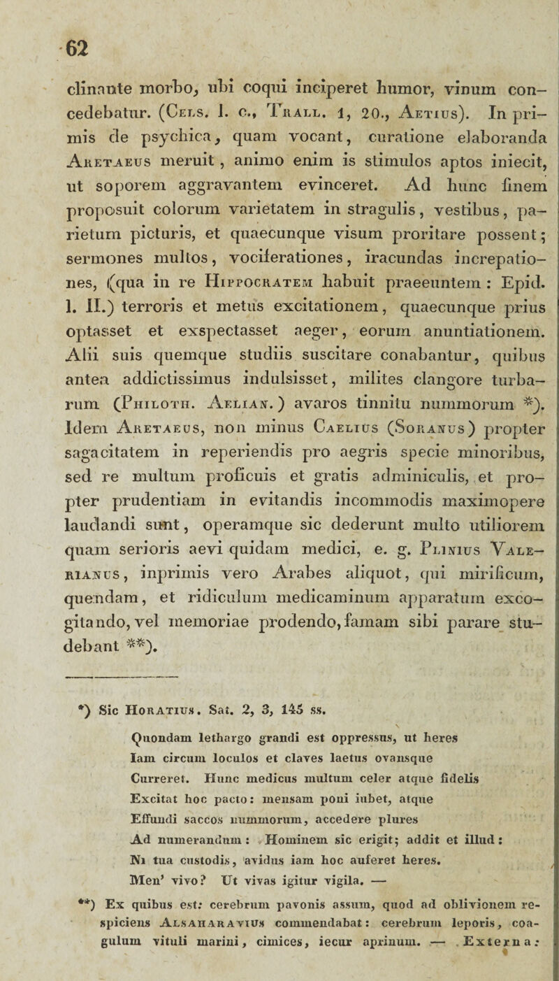 clinante morbo, ubi coqui inciperet humor, vinum con¬ cedebatur. (Cels. 1. c., Trall. 1, 20., Aetius). In pri¬ mis de psychica, quam vocant, curatione elaboranda Aketaeus meruit , animo enim is stimulos aptos iniecit, ut soporem aggravantem evinceret. Ad hunc finem proposuit colorum varietatem in stragulis, vestibus, pa¬ rietum picturis, et quaecunque visum proritare possent; sermones mullos, vociferationes, iracundas increpatio¬ nes, f(qua in re Hippocratem habuit praeeuntem : Epid. 1. II.) terroris et metus excitationem, quaecunque prius optasset et exspectasset aeger, eorum anuntiationein. Alii suis quemque studiis suscitare conabantur, quibus antea addictissimus indulsisset, milites clangore turba¬ rum (Philotii. Aeliae.) avaros tinnitu nummorum *). Idem Aketaeus, non minus Caelius (Soranus) propter sagacitatem in reperiendis pro aegris specie minoribus, sed re multum proficuis et gratis adminiculis, et pro¬ pter prudentiam in evitandis incommodis maximopere laudandi sunt, operamque sic dederunt multo utiliorem quam serioris aevi quidam medici, e. g. Plinius Vale¬ rianus, inprimis vero Arabes aliquot, qui mirificum, quemdam, et ridiculum medicaminum apparatum exco¬ gitando, vel memoriae prodendo, famam sibi parare stu¬ debant **), *) Sic Horatius. Sat. 2, 3, 145 ss, \ Quondam lethargo grandi est oppressus, ut heres lanx circum loculos et claves laetus ovansque Curreret. Hunc medicus multum celer atcpxe fidelis Excitat hoc pacto: mensam poni iubet, atque Effundi saccos nummorum, accedere plures Ad numerandum: Hominem sic erigit; addit et illud: Ni tua custodis, avidus iam hoc auferet heres. Men’ vivo? Ut vivas igitur vigila. — **) Ex quibus est; cerebrum pavonis assum, quod ad oblivionem re¬ spiciens AlsAnar.avius commendabat: cerebrum leporis, coa¬ gulum vituli marini, cimices, iecur aprinum. — Externa;