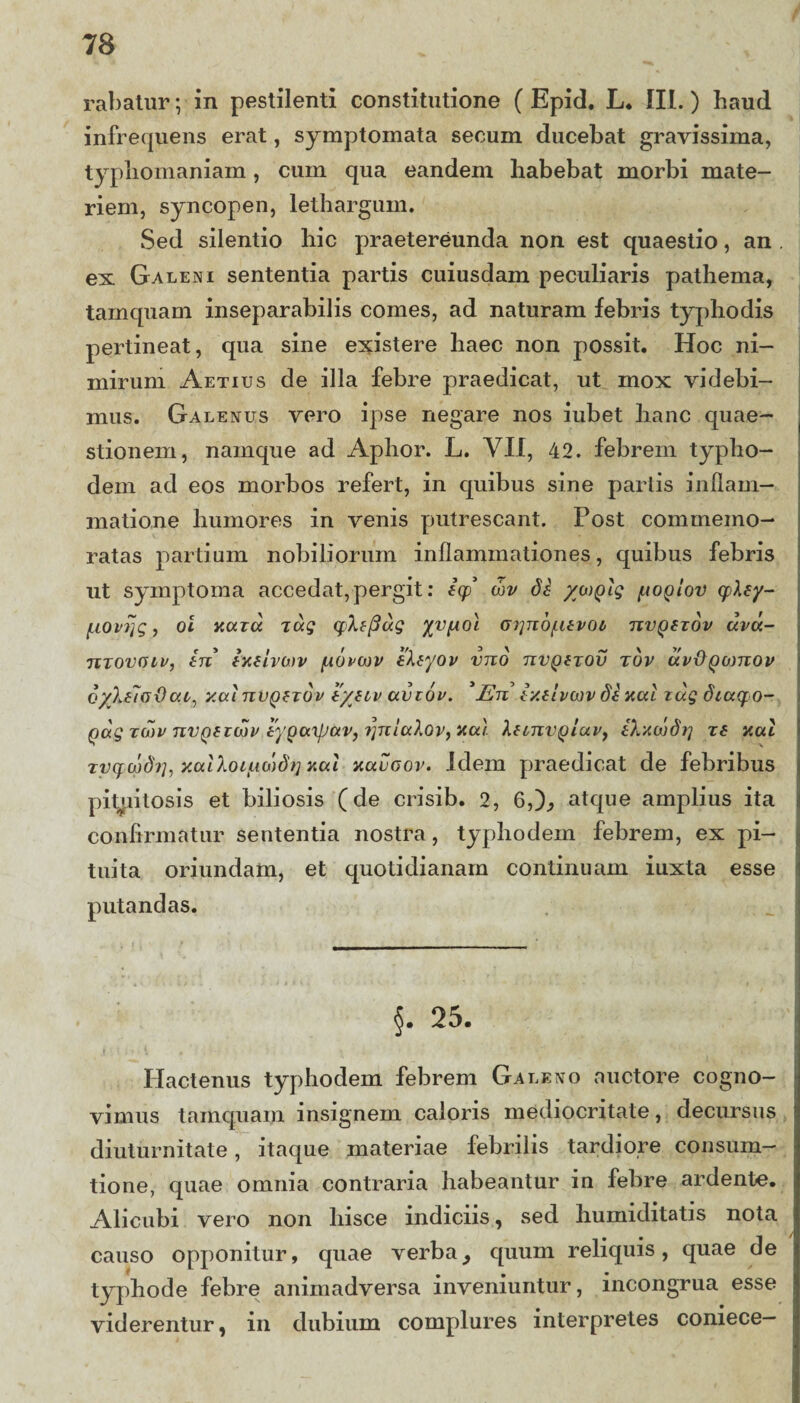 rabatur; in pestilenti constitutione ( Epid. L. III.) haud infrequens erat, symptomata secum ducebat gravissima, typliomaniam, cum qua eandem habebat morbi mate¬ riem, syncopen, lethargum. Sed silentio hic praetereunda non est quaestio, an ex Galeni sententia partis cuiusdam peculiaris pathema, tamquam inseparabilis comes, ad naturam febris typhodis pertineat, qua sine existere haec non possit. Hoc ni¬ mirum Aetius de illa febre praedicat, ut mox videbi¬ mus. Galenus vero ipse negare nos iubet hanc quae¬ stionem, namque ad Aphor. L. VII, 42. febrem typho- dem ad eos morbos refert, in quibus sine partis inflam¬ matione humores in venis putrescant. Post commemo¬ ratas partium nobiliorum inflammationes, quibus febris ut symptoma accedat, pergit: iy cbv di yaiplg poplov cpley- /Liovrjg, oi hutu xug cpXefiug G^nbf.itvot nvQezov uvu- utovgiv, in ixelvcov [iovcov ileyov vnb nvQtxov tbv uv&Qwnov cyXtJodai', y.ai nvQzxov iynv avtov. *En Ixtivwv di nui xag diuqo- Qag zmv nvQtzwv iyQuxJjav, ijnlalov, yal leonvQiav, iXxajdtj xs nui xvcf cbd?], y.alloiiio)dt] xctl xuugov. Idem praedicat de febribus pituitosis et biliosis (de crisib. 2, 6,)., atque amplius ita confirmatur sententia nostra, typhodem febrem, ex pi¬ tuita oriundam, et quotidianam continuam iuxta esse putandas. §. 25. Hactenus typhodem febrem Galeno auctore cogno¬ vimus tamquam insignem caloris mediocritate, decursus diuturnitate, itaque materiae febrilis tardiore consum— tione, quae omnia contraria habeantur in febre ardente. Alicubi vero non hisce indiciis, sed humiditatis nota causo opponitur, quae verba, quum reliquis, quae de typhode febre animadversa inveniuntur, incongrua esse viderentur, in dubium complures interpretes coniece—