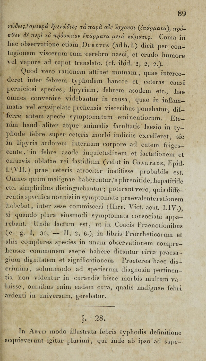 vcodffg*(jfUHQcc ifintodeig runata ovg \ayovai (inccQ^ara'), ttqo- c&ev de to jiqoomitov enagiAUTU /lutu y.oyiarog. Coma in liac observatione etiam Duretus (adh. 1.) dicit per con¬ tagionem viscerum cum cerebro nasci, et crudo humore vel vapore ad caput translato, (cf. ibid. 2, 2, 2.). Quod vero rationem attinet mutuam , cpiae interce¬ deret inter febrem typhodem hancce et ceteras causi perniciosi species, lipyriam, febrem asodem etc., hae omnes convenire videbantur in causa, quae in inflam¬ matis vel erysipelate prehensis visceribus ponebatur, dif¬ ferre autem specie symptomatum eminendorum. Ete¬ nim haud aliter atque animalis facultatis laesio in ty- phode febre super ceteris morbi indiciis excelleret, sic m lipyria ardorem internum corpore ad cutem friges¬ cente , in febre asode inquietudinem et iactationem et cuiusvis oblatae rei fastidium (vel ut in Charta de, Epid- I4VII.) prae ceteris atrociter institisse probabile est. Omnes quum malignae haberentur,'aphrenitide, hepatitide etc. simplicibus distinguebantur; poterant vero, quia diffe¬ renda specifica nonnisiin symptomate praevalenterationem habebat} inter sese commisceri (Hirr. Viet. aent. 1.1V.) si quando plura eiusmodi symptomata consociata appa¬ rebant. Unde factum est, ut in Coacis Praenotionibus (e. g. I, 315, — II, 2, 6.)? in libris Prorrheticorum et aliis complures species in unam observationem compre¬ hensae communem saepe habere dicantur circa praes a - giuin dignitatem et significationem. Praeterea haec dis¬ crimina , solummodo ad specierum diagnosin pertinen¬ tia 'non videntur in curandis hisce morbis multum va¬ luisse, omnibus enim eadem cura, qualis malignae febri ardenti in universum, gerebatur. $. 28. In Aetii modo illustrata febris typhodis definitione acquieverunt igitur plurimi, qui inde ab ipso ad supe-