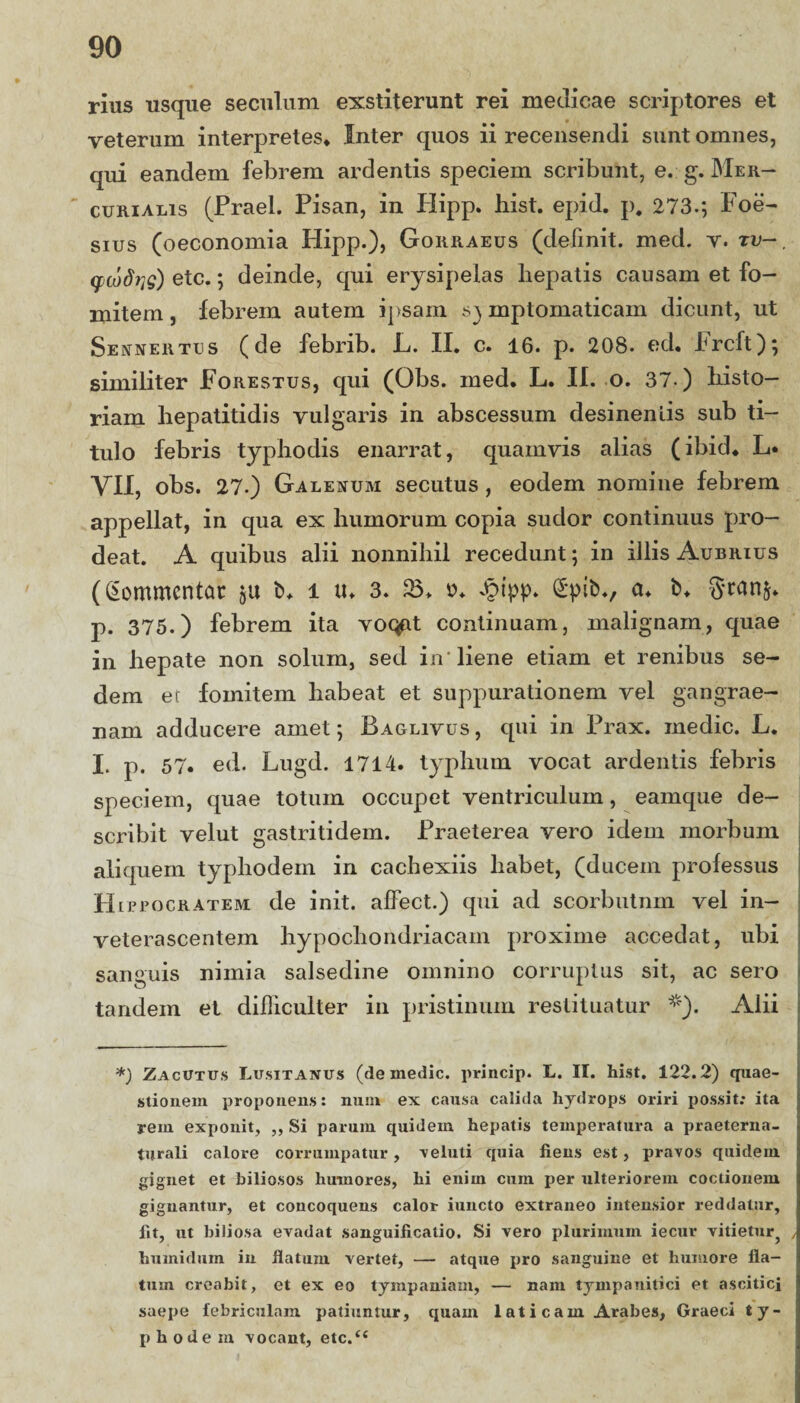 rius usque seculum exstiterunt rei medicae scriptores et veterum interpretes* Inter quos ii recensendi sunt omnes, qui eandem febrem ardentis speciem scribunt, e. g. Mer¬ curialis (Praei. Pisan, in Plipp. bist. epid. p. 273.*, Foe- sius (oeconomia Hipp.), Gorraeus (definit, med. v. tu-. qjwdrjs) etc.; deinde, qui erysipelas hepatis causam et fo¬ mitem, febrem autem ipsam symptomaticam dicunt, ut Sennertus (de febrib. L. II. c. 16. p. 208. ed. Frcft); similiter Forestus, qui (Obs. med. L. II. o. 37 ) histo¬ riam hepatitidis vulgaris in abscessum desinentis sub ti¬ tulo febris typhodis enarrat, quamvis alias (ibici. L* VII, obs. 27.) Galenum secutus , eodem nomine febrem appellat, in qua ex humorum copia sudor continuus pro¬ deat. A quibus alii nonnihil recedunt; in illis Aubrius (Commentar git b. i tu 3. 23* o* Jpipp. £pib., a* b. gtanfr. p. 375.) febrem ita voqfit continuam, malignam, quae in hepate non solum, sed in'liene etiam et renibus se¬ dem er fomitem habeat et suppurationem vel gangrae¬ nam adducere amet; Baglivus, qui in Prax. medie. L. I. p. 57. ed. Lugd. 1714. typhum vocat ardentis febris speciem, quae totum occupet ventriculum, eamque de¬ scribit velut gastriti dem. Praeterea vero idem morbum aliquem typliodein in cachexiis habet, (ducem professus H l pro cratem de init, alfect.) qui ad scorbutnm vel in¬ veterascentem hypochondriacam proxime accedat, ubi sanguis nimia salsedine omnino corruptus sit, ac sero tandem et difficulter in pristinum restituatur *). Alii --- *) Zacutus Lusitanus (de medie, princip. L. II. hist. 122.2) quae¬ stionem proponens: nuni ex causa calida hydrops oriri possit: ita rem exponit, ,, Si parum quidem hepatis temperatura a praeterna- turali calore corrumpatur, veluti quia fiens est, pravos quidem, gignet et biliosos humores, hi enim cum per ulteriorem coctionem gignantur, et concoquens calor iuncto extraneo intensior reddatur, lit, ut biliosa evadat sanguiiicatio. Si vero plurimum iecur vitietur^ , huinidum in flatum vertet, — atque pro sanguine et humore fla¬ tum creabit, et ex eo tympaniam, — nam tympanitici et ascitici saepe febriculam patiuntur, quam 1 at i c am Arabes, Graeci ty- phodeia vocant, etc.u