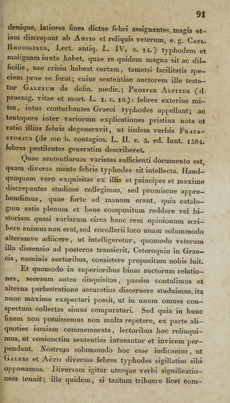 denique, latiores lines dictae febri assignantes, magis et¬ iam discrepant ab Autio et reliquis veterum, e. g. Cael. Rhodiginus, Lect. anliq. L. IV. c. 14.) typhodem et malignam iuxta liabet, quae re quidem magna sit ac dif¬ ficilis , nec crisin habeat certam, tametsi facilitatis spe¬ ciem prae se ferat; cuius sententiae auctorem ille testa¬ tur Galenum de defin. medie.; Prosper Alpinus (d- praesag. vitae et mort. L. l. c. 10.): febres exterius mi¬ tes, intus conturbantes Graeci typhodes appellant; ac tantopere inter variorum explicationes pristina nota et ratio illius febris degeneravit, ut iisdem verbis Eraca- storius (de mo b. contagios. L. II. c. 3. ed. lunt. 1584. febres pestilentes generatim describeret. Quae sententiarum varietas sufficienti documento est quam diversa mente febris typhodes sit intellecta, Haud- quaquam vero exquisitas ex illis et principes et maxime discrepantes studiose collegimus, sed promiscue appre¬ hendimus, quae forte ad manum erant, quia catalo¬ gum satis plenum et bene compositum reddere vel hi¬ storiam quasi variarum circa hanc rem opinionum scri¬ bere animus non erat, sed corollarii loco unam solummodo alteramve adiicere, ut inlelligeretur, quomodo veterum illa dissensio ad posteros transierit. Celeroquin in Grae¬ cis , nominis auctoribus, consistere propositum nobis fuit. Et quomodo in superioribus binas auctorum relatio¬ nes , seorsum antea disquisitas, passim contulimus et alterna perlustratione accuratius discernere studuimus, ita nunc maxime exspectari possit, ut in unum omnes con¬ spectum collectas simus comparaturi. Sed quia in hunc finem non potuissemus non multa repetere, ex parte ali¬ quoties iamiam commemorata, lectoribus hoc relinqui¬ mus, ut coniunctim sententias intueantur et invicem per¬ pendant. Nostrum solummodo hoc esse indicamus, ut Galeni et Aeni diversas febres typhodes sigillatiin sibi opponamus. Diversam igitur uterque verbi signi licatio- nem tenuit; ille quidem, si tantum tribuere licet com—