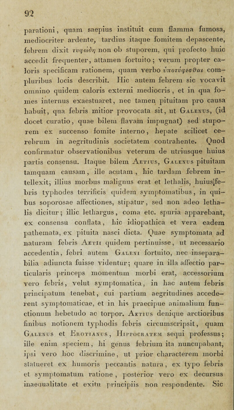 parationi, quam saepius instituit cum flamma fumosa, mediocriter artiente, tardius itaque fomitem depascente, febrem dixit tvqwdij non ob stuporem, qui profecto huic accedit frequenter, attamen fortuito; verum propter ca¬ loris specificam rationem, quam verbo vnoTvqita&cu, com¬ pluribus locis describit. Hic autem febrem sic vocavit omnino quidem caloris externi mediocris , et in qua fo¬ mes internus exaestuaret, nec tamen pituitam pro causa habuit, qua febris mitior provocata sit, ut Galenus, (id docet curatio, quae bilem flavam impugnat) sed stupo¬ rem ex succenso fomite interno, hepate scilicet ce¬ rebrum in aegritudinis societatem contrahente. Quod confirmatur observationibus veterum de utriusque huius partis consensu. Itaque bilem Aetius, Galenus pituitam tamquam causam, ille acutam , hic tardam febrem in¬ tellexit, illius morbus malignus erat et lethalis, huius^fe— bris typhodes terrificis quidem symptomatibus, in qui¬ bus soporosae allectiones, stipatur, sed non adeo letha— lis dicitur; illic lethargus, coma etc. spuria apparebant, ex consensu conflata, hic idiopathica et vera eadem pathemata, ex pituita nasci dicta. Quae symptomata ad naturam febris Aetii quidem pertinuisse, ut necessario accedentia, febri autem Galeni fortuito, nec insepara¬ bilia adiuncta fuisse videntur; quare in ilia affectio par¬ ticularis princeps momentum morbi erat, accessorium vero febris, velut symptomatica, in liac autem febris principatum tenebat, cui partium aegritudines accede¬ rent symptomaticae, et in his praecipue animalium fun¬ ctionum hebetudo ac torpor. Aetius denique arctioribus finibus notionem typhodis febris circumscripsit, quam Galenus et Erotianus , Hippocratem sequi professus; ille enim speciem, hi genus febrium ita nuncupabant, ipsi vero hoc discrimine, ut prior characterem morbi statueret ex humoris peccantis natura, ex typo febris et symptomatum ratione , posterior vero ex decursus inaequalitate et exitu principiis non respondente. Sic