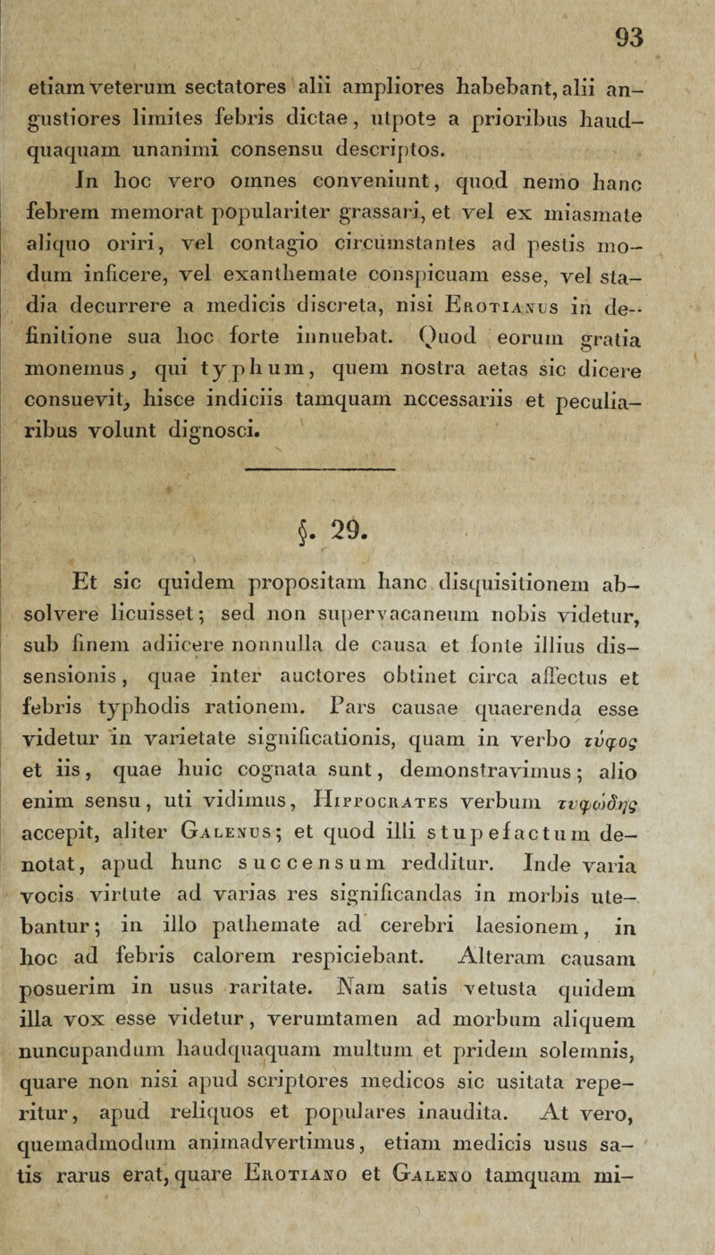 etiam veterum sectatores alii ampliores habebant, alii an¬ gustiores limites febris dictae, utpote a prioribus haud- quaquam unanimi consensu descriptos. In hoc vero omnes conveniunt, quod nemo hanc febrem memorat populariter grassari, et vel ex miasmate aliquo oriri, vel contagio circumstantes ad pestis mo¬ dum inficere, vel exanthemate conspicuam esse, vel sta¬ dia decurrere a medicis discreta, nisi Erotianus in de¬ finitione sua hoc forte innuebat. Quod eorum gratia monemus, qui typhum, quem nostra aetas sic dicere consuevit,, hisce indiciis tamquam necessariis et peculia¬ ribus volunt dignosci. §. 29. Et sic quidem propositam hanc disquisitionem ab¬ solvere licuisset; sed non supervacaneum nobis videtur, sub finem adiicere nonnulla de causa et fonte illius dis¬ sensionis , quae inter auctores obtinet circa allectus et febris typhodis rationem. Pars causae quaerenda esse videtur in varietate significationis, quam in verbo ivq:og et iis, quae huic cognata sunt, demonstravimus; alio enim sensu, uti vidimus, Hippocrates verbum Tvyw&rfQ accepit, aliter Galenus; et quod illi stupefactum de¬ notat , apud hunc succensum redditur. Inde varia vocis virtute ad varias res significandas in morbis ute¬ bantur ; in illo pathemate ad cerebri laesionem, in hoc ad febris calorem respiciebant. Alteram causam posuerim in usus raritate. Nam satis vetusta quidem illa vox esse videtur, verumtamen ad morbum aliquem nuncupandum haudquaquam multum et pridem solemnis, quare non nisi apud scriptores medicos sic usitata repe- ritur, apud reliquos et populares inaudita. At vero, quemadmodum animadvertimus, etiam medicis usus sa¬ tis rarus erat, quare Eiiotiano et Galeno tamquam mi-
