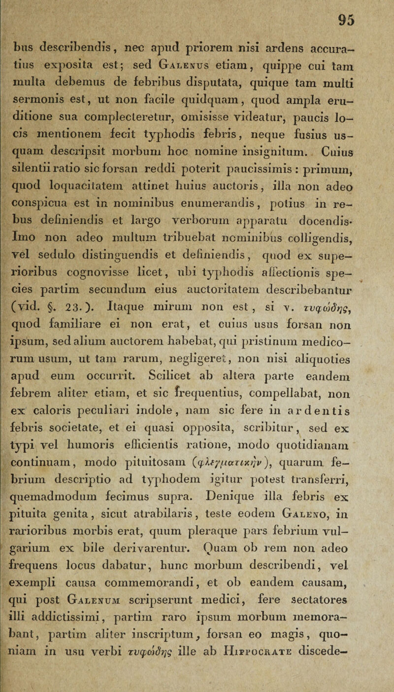 bus describendis, nec apud priorem nisi ardens accura¬ tius exposita est; sed Galenus etiam, quippe cui tam multa debemus de febribus disputata, quique tam multi sermonis est, ut non facile quidquam, quod ampla eru¬ ditione sua complecteretur, omisisse videatur, paucis lo¬ cis mentionem fecit typliodis febris, neque fusius us¬ quam descripsit morbum hoc nomine insignitum. Cuius silentii ratio sic forsan reddi poterit paucissimis : primum, quod loquacitatem attinet huius auctoris, illa non adeo conspicua est in nominibus enumerandis, potius in re¬ bus definiendis et largo verborum apparatu docendis- Imo non adeo multum tribuebat nominibus collidendis, vel sedulo distinguendis et definiendis, cpiod ex supe¬ rioribus cognovisse licet, ubi typliodis allectionis spe¬ cies parlim secundum eius auctoritatem describebantur (vid. §. 23.)- Itaque mirum non est, si v. xvqojdrig, quod familiare ei non erat, et cuius usus forsan non ipsum, sed alium auctorem habebat, qui pristinum medico¬ rum usum, ut tam rarum, negligeret, non nisi aliquoties apud eum occurrit. Scilicet ab altera parte eandem febrem aliter etiam, et sic frequentius, compellabat, non ex caloris peculiari indole, nam sic fere in ardentis febris societate, et ei cpiasi opposita, scribitur, sed ex typi vel humoris efficientis ratione, modo quotidianam continuam, modo pituitosam (qjXey/mxTixtjv), quarum fe¬ brium descriptio ad typhodem igitur potest transferri, quemadmodum fecimus supra. Denique illa febris ex pituita genita, sicut atrabilaris, teste eodem Galeno, in rarioribus morbis erat, quum pleraque pars febrium vul¬ garium ex bile derivarentur. Ouam ob rem non adeo frequens locus dabatur, hunc morbum describendi, vel exempli causa commemorandi, et ob eandem causam, qui post Galenum scripserunt medici, fere sectatores illi addictissimi, partiin raro ipsum morbum memora¬ bant , partim aliter inscriptum, forsan eo magis, quo¬ niam in usu verbi xv^cadrig ille ab Hippocrate discede— *