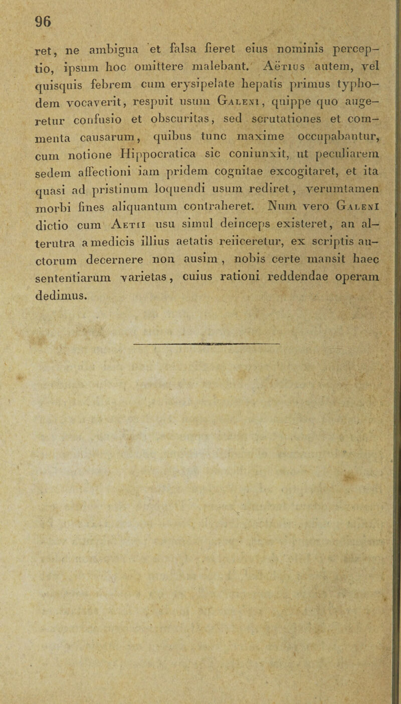 ret, ne ambigua et falsa fieret eius nominis percep¬ tio, ipsum hoc omittere malebant. Aenus autem, vel quisquis febrem cum erysipelate hepatis primus typho- clem vocaverit, respuit usum Galesi, quippe quo auge¬ retur confusio et obscuritas, sed scrutationes et com¬ menta causarum, quibus tunc maxime occupabantur, cum notione Hippocratica sic coniunxit, ut peculiarem sedem affectioni iam pridem cognitae excogitaret, et ita quasi ad pristinum loquendi usum rediret, verumtamen morbi fines aliquantum contraheret. Nuin vero Galeni dictio cum Aetii usu simul deinceps existeret, an al¬ terutra a medicis illius aetatis reiiceretur, ex scriptis au¬ ctorum decernere non ausim , nobis certe mansit haec sententiarum varietas, cuius rationi reddendae operam dedimus.