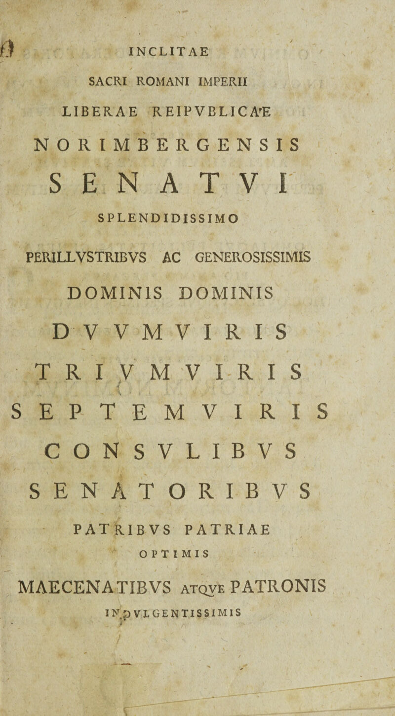 INCLITAE \ SACRI ROMANI IMPERII j jj- w / LIBERAE REIPVBLIC A'E NORIM BERGENSIS S E N A T V I SPLENDIDISSIMO PERILLVSTRIBVS AC GENEROSISSIMIS DOMINIS DOMINIS D V V M V I R I S T R I V M V I R I S . , ( - . • fi. V r • / SEPTEMVIRIS CON SVLIBVS SENATORIBVS PATRIBVS PATRIAE OPTIMIS y.i i « WBw: * ..t' i i MAECENATIBVS atqve PATRONIS I>T,p VLGENTISSIM1S