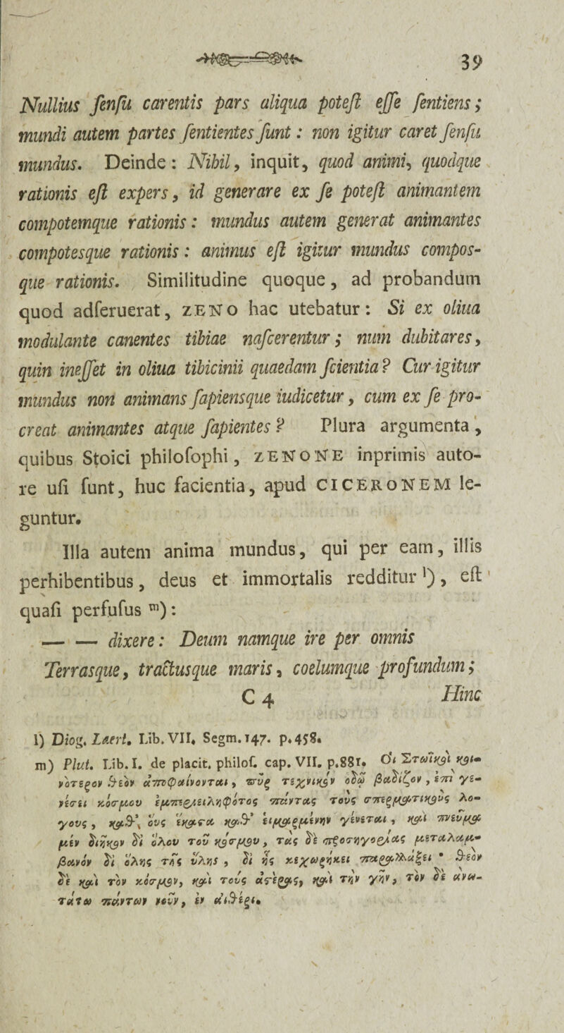 35> Nullius fenfu carentis pars aliqua potefi effe fentiens; mundi autem partes fentientes funt: non igitur caret fenfu mundus. Deinde: Nihil, inquit, quod animU quodque rationis efi expers, id generare ex fe pote/i animantem compotemque rationis: mundus autem generat animantes compotesque rationis: animus efl igitur mundus compos- que rationis. Similitudine quoque, ad probandum quod adferuerat, zeno hac utebatur: Si ex oliua modulante canentes tibiae nafcerentur ; num dubitares, quin imffet in oliua tibicinii quaedam /cientia ? Cur igitur mundus non animans fapiensque indicetur, cum ex fe pro¬ creat animantes atque fapientes ? Plura argumenta , quibus Stoici philofophi, zENoNE inprimis auto- re ufi funt, huc facientia, apud Ciceronem le¬ guntur. Illa autem anima mundus, qui per eam, illis perhibentibus, deus et immortalis redditur'), eil quafi perfufus m): -dixere: Deum namque ire per omnis Terras que, tractus que maris, coelumque profundum; C 4 Hinc l) Diog.Laert. Lib.VII. Segm.i47. p*4*S« m) Plut. Lib.I. de placit. philof. cap. VII. p.88r. 0*< VOTtgOV fytOV ttTTPCpoltVOVTCtt y ZTVQ TS%VC)($V O^CO , S7TI yi- n<7ii Kocryov TmuTca; revg Ao- yovg , ovf ti&rcc ftygtgfitwv ytviT&i , t&1 'Wivyep fikv hqiyr «Aov rov ngtrygv, rug <7if ovtiyo^ccg y.STccAay- fioivov eAsj? rgg vKrts , jjs xe%ugi}Ket • for ie i$t'i rov Kea-ysVy rcvg ctritySy TW yw> T0V uvm- T ait» TfMTUf UlV, Sf