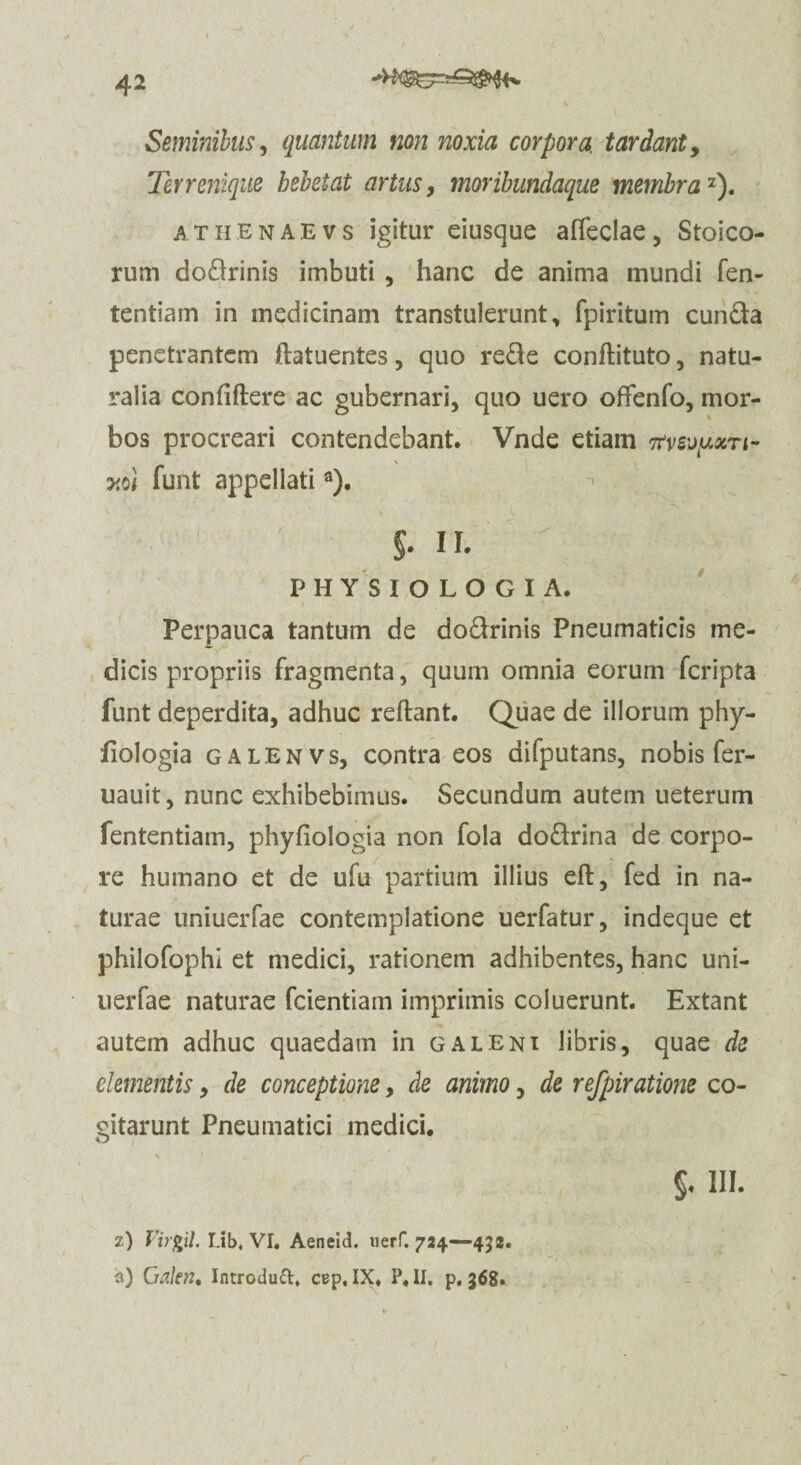 42 Seminibus, quantum non noxia corpora, tardant, Terrenique hebetat artus, tnoribundaque membra'1'). athenaevs igitur eiusque afleclae, Stoico¬ rum dodrinis imbuti , hanc de anima mundi fen- tentiam in medicinam transtulerunt, fpiritum eunda penetrantem ftatuentes, quo rede conftituto, natu¬ ralia confidere ac gubernari, quo uero ofifenfo, mor¬ bos procreari contendebant. Vnde etiam 7mypm- ■y.ol funt appellatia). * 5- n. PHYSIOLOGIA. Perpauca tantum de dodrinis Pneumaticis me¬ dicis propriis fragmenta, quum omnia eorum feripta funt deperdita, adhuc reflant. Quae de illorum phy- fiologia galenvs, contra eos difputans, nobis fer- uauit, nunc exhibebimus. Secundum autem ueterum fententiam, phyfiologia non fola dodrina de corpo¬ re humano et de ufu partium illius eft, fed in na¬ turae uniuerfae contemplatione uerfatur, indeque et philofophi et medici, rationem adhibentes, hanc uni¬ uerfae naturae fcientiam imprimis coluerunt. Extant autem adhuc quaedam in galeni libris, quae de dementis, de conceptione, de animo, de refpiratione co¬ gitarunt Pneumatici medici. §♦ HI- z) Virgil I.ib, VI. Aeneid. uerf. 724—452.