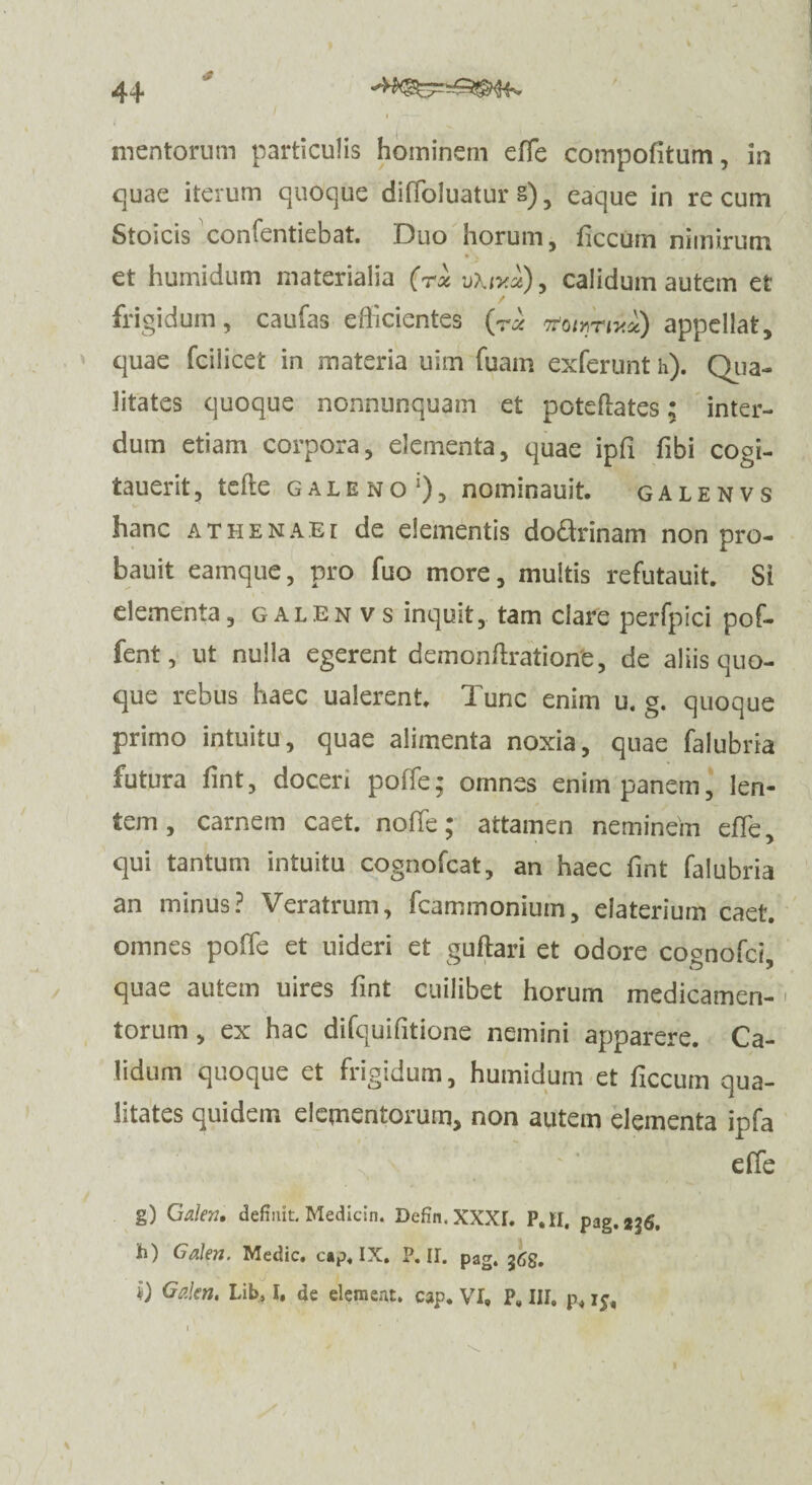 £ mentorum particulis hominem effe compofitum, in quae iterum quoque diffoluatur §) , eaque in re cum Stoicis confentiebat. Duo horum, ficcum nimirum • % et humidum materialia (rx u\iy.x)> calidum autem et frigidum, caufas efficientes (r* Troum**) appellat, quae fcilicet in materia uim fuam exferunt h). Qua- litates quoque nonnunquam et poteflates; inter¬ dum etiam corpora, elementa, quae ipfi fibi cogi- t au erit, tcfte galeno1), nominauit. galenvs hanc athenaE[ de elementis do&rinam non pro- bauit eamque, pro fuo more, multis refutauit. Si elementa, galenvs inquit, tam clare perfpici pof- fent, ut nulla egerent demonftration'e, de aliis quo¬ que rebus haec ualerent, Tunc enim u. g. quoque primo intuitu, quae alimenta noxia, quae falubria futura fint, doceri poffe; omnes enim panem, len¬ tem, carnem caet. noffe; attamen neminem effe, qui tantum intuitu cognofcat, an haec fint falubria an minus? Veratrum, fcammonium, elaterium caet. omnes poffe et uideri et guftari et odore coonofci quae autem uires fint cuilibet horum medicamen- ' torum , ex hac difquifitione nemini apparere. Ca¬ lidum quoque et frigidum, humidum et ficcum qua¬ litates quidem elementorum, non autem elementa ipfa effe g) Galen, definit. Medicin. Defin.XXXr. P.H. pag.2^, h) Galen. Medie, cap. IX. P. II. pag. i) Galen. Lib, I, de dement, cap. VI, P, III, p, 15, i