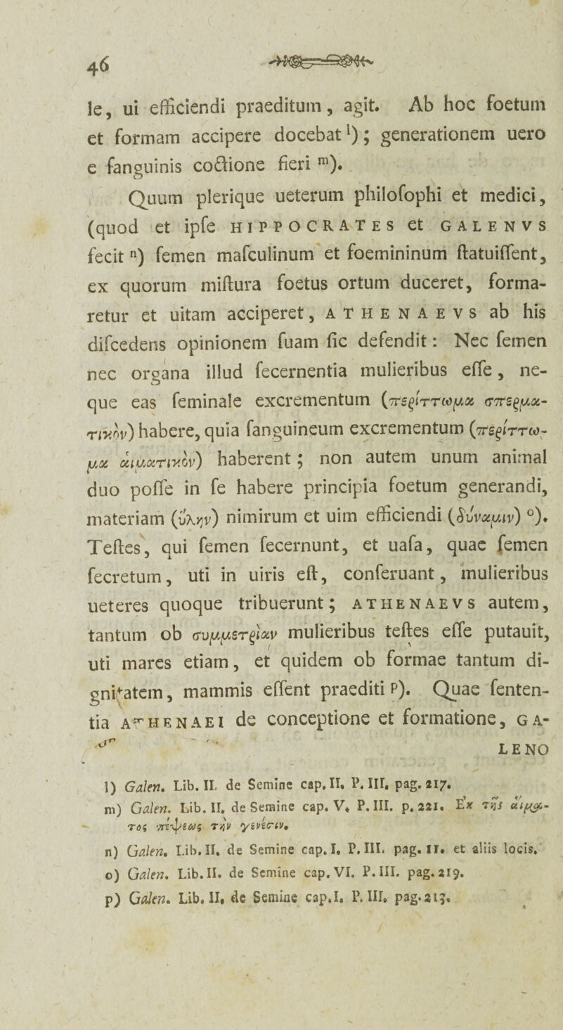 le, ui efficiendi praeditum, agit. Ab hoc foetum et formam accipere docebat1); generationem uero e fanouinis codione fieri m). Quum plerique ueterum philofophi et medici, (quod et ipfe Hippocrates et galenvs fecitn) femen mafculinum et foemininum ftatuiffient, ex quorum miftura foetus ortum duceret, forma¬ retur et uitam acciperet, athenaevs ab his difcedens opinionem fuam fic defendit: Nec femen nec organa illud fecernentia mulieribus effie, ne¬ que eas feminale excrementum (ttcTrs^yx- rwov) habere, quia fanguineum excrementum (tts^ttco- yx iihotrixov) haberent; non autem unum animal duo poffie in fe habere principia foetum generandi, materiam (ib^v) nimirum et uim efficiendi QuWuiv) °). Teftes, qui femen fecernunt, et uafa, quae femen fecretum, uti in uiris eft, conferuant, mulieribus ueteres quoque tribuerunt; athenaevs autem, tantum ob <?uyyer%loiv mulieribus teftes effie putauit, uti mares etiam, et quidem ob formae tantum di¬ gnitatem , mammis effient praediti p). Quae fenten- tia a^henaei de conceptione et formatione, ga- ^ ‘ LENO l) Galen. Lib. II de Semine cap. II. P. III. pag. «17. m) Galen. Lib. II. de Semine cap. V. P. III. p. 221. tx TOi T/jV V, n) Galen. Lib. II. de Semine cap. I, P. III. pag. II. et aliis locis, o) Galen. Lib. II. de Semine cap. VI. P- III. pag. 219. p) Galen. Lib,II. de Semiue cap.I. P.III. pag.si?.