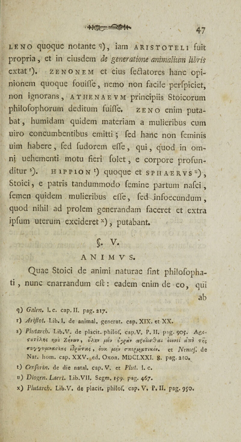 leno quoque notantem), iam aristoteli fuit propria, et in eiusdem de generatione animalium libris extatr). zenonem et eius fe&atores hanc opi¬ nionem quoque fouiffe, nemo non facile perfpiciet, non ignorans , athenaevm principiis Stoicorum philofophorum deditum fuiffe. zeno enim puta¬ bat , humidam quidem materiam a mulieribus cum uiro concumbentibus emitti; fed harte non feminis uim habere, fed fudorem effe, qui, quod in om¬ ni uehementi motu fieri folet, e corpore profun¬ ditur s). h i p p i o n 0 quoque et s p ii a e r v s u) , Stoici, e patris tandummodo femine partum nafei, femen quidem mulieribus effe, feckinfoecundum, quod nihil ad prolem generandam faceret et extra ipfum uterum excideret34), putabant. $. V. A N I M V S. Quae Stoici de animi naturae fint philofopha- ti, nunc enarrandum efl: eadem enim de eo, qui ab q) Galen, 1. c. cap. II. pag. 217. r) yirijtot. Lib. I. de animal, generat, cap. XIX. et XX. s) Plutarch. Lib.V. de placit. philof. cap.V. P. II. psg. 905. Ag/.~ rcTeAtjg fyt.i Zviv&y, t/Ajjv psi» qr%oii<r$rou biovil otnij rvyyvpvtMrlas fyebrctf , bvK ftr,v <r7n^f^.rntov9 et Ntmef. de Nat. hom. cap. XXV. ed. Oxon. MDCLXXI. 8. pag. 210, t) Cerjbrin. de die natal. cap. V. et Plut. 1. c. u) Diogen. Laert. I.ib.VIJ, Segm, 159. pag. 467. x) Plutarch. Lib.V. de placit. philof. cap. V. P. II, pag. 9JO.