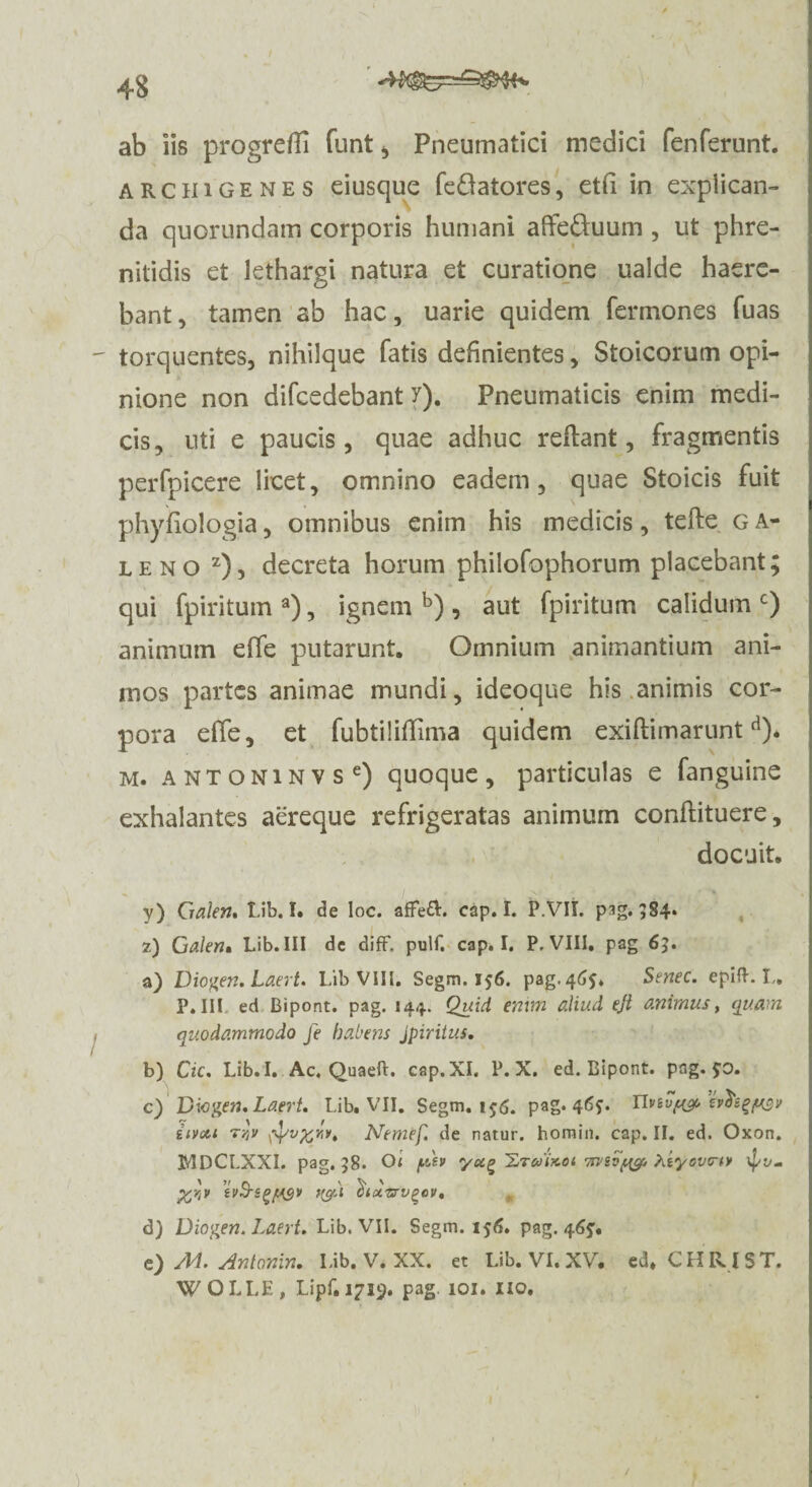 ab iis progreffi funt , Pneumatici medici fenferunt. arciiigenes eiusque feftatores, etfi in explican¬ da quorundam corporis humani affeduum, ut phre¬ nitidis et lethargi natura et curatione ualde haere¬ bant , tamen ab hac, uarie quidem Termones Tuas torquentes, nihilque fatis definientes, Stoicorum opi¬ nione non difcedebant y). Pneumaticis enim medi¬ cis, uti e paucis, quae adhuc reflant, fragmentis perfpicere licet, omnino eadem, quae Stoicis fuit phyfiologia, omnibus enim his medicis, tefte g a- leno z), decreta horum philofophorum placebant; qui fpiritum a), ignem b) , aut fpiritum calidum c) animum effe putarunt. Omnium animantium ani¬ mos partes animae mundi, ideoque his animis cor¬ pora effe, et TubtilifTima quidem exiftimarunt d). m. a n T o N i N v s e) quoque , particulas e fanguine exhalantes aereque refrigeratas animum conflituere, docuit. y) Cralen. Lib. I. de loc. afFeft. cap. I. P.VII. pag. 384* 2) Galen, Lib. III dc diff. pulf. cap. I. P, VIII. pag 65. a) Diogen. Laert. Lib VIII. Segni. 156. pag. 465* Senec. epift. I„ P.III ed Bipont. pag. 144. Quid enim aliud eji animus, quam quodammodo Je habens Jpiritus. b) Cic. Lib. I. Ac. Quaeft. cap. XI. P. X. ed. Bipont. pag. £0. c) Viogen, Laert. Lib. VII. Segm. ijg. pag. 46?. Uvivf^ tvdsgpsv iivou T/jv wvfcvv, Nemef. de natur, homin. cap. II. ed. Oxon. JMDCLXXI. pag. 58. 01 fASv yu^ 'Lraixoi Xiyovcw %rjP ivS-sgjugy Ibidzrv^cv, d) Diogen. Laert. Lib. VII. Segm. 156. pag. 465. e) /M. Antonin. Lib. V. XX. et Lib. VI. XV. ed. CHRIST. WOLLE, IJpf.1719. pag. 101. lio.