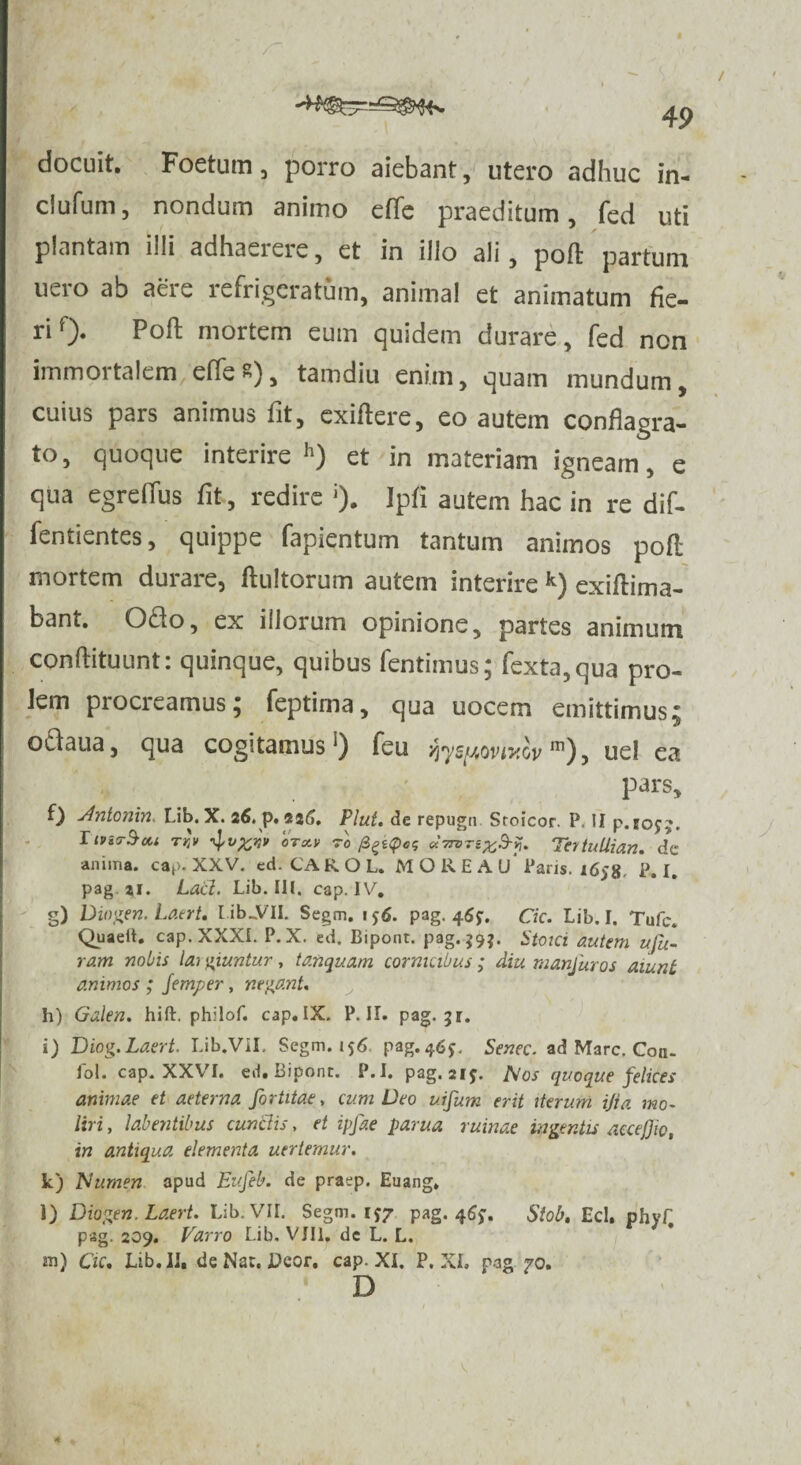 / 49 docuit. Foetum, porro aiebant, utero adhuc in- clufum, nondum animo cffc praeditum, fed uti plantam illi adhaerere, et in illo ali, pofl: partum uero ab aere refrigeratum, animal et animatum fie¬ ri f> Poft mortem eum quidem durare, fed non immortalem effes), tamdiu enim, quam mundum, cuius pars animus fit, exiflere, eo autem conflagra¬ to, quoque interire h) et in materiam igneam, e qua egreffus fit, redire Ipfi autem hac in re dif- fentientes, quippe fapientum tantum animos poft mortem durare, flultorum autem interire k) exiftima- bant. Odo, ex illorum opinione, partes animum conftituunt: quinque, quibus fentimus; fexta,qua pro¬ lem procreamus; feptima, qua uocem emittimus; odaua, qua cogitamus1) feu yiyspovivov m), uel ea pars, f) Antonin. Lib. X. 26. p. 226. Plut. de repugn Sroicor. P II p.rojj. hviT^ui TV» otaV 70 frekQog Tertullian. de anima, cap. XXV. ed. CA ROL. MORE A u' Paris. 1658 P. I. pag a,i. Lacl. Lib. III. cap. U'. g) Diogen. Laert. tib..VII. Segm. i$6. pag. 46$. Cic. Lib. I. Tufc. Quaeit. cap. XXXI. P. X. ed. Bipont. pag. $9*. Stoici autem ufu- ra.m nobis lai giuntur, ta.nqua.rn cornicibus; diu nian/uros aiunt animos ; Jemper, negant. h) Galen. hift. philof. cap.IX. P. II. pag. 51. i) Diog.La.ert. Lib.VII. Segm. 156 pag.46^ Senec. ad Mare. Con- fol cap. XXVI. ed. Bipont. P.I. pag. aiy. Nos quoque felices animae et aeterna, fortitae, cum Deo utfum erit iterum ijia mo¬ liri , labentibus cunelis, et ipfae parua ruinae ingentis accejjio, in antiqua elementa uertemur. k) Numen apud Eufeb. de praep. Euang, l) Diogen. Laert. Lib. VII. Segm. ij/ pag. 46**. Stob, Ecl, phyf, pag. 209. Varro Lib. VIII. dc L. L. m) Cic, Lib. II, de Nar. Dcor. cap. XI. P. XI. pag 70. D