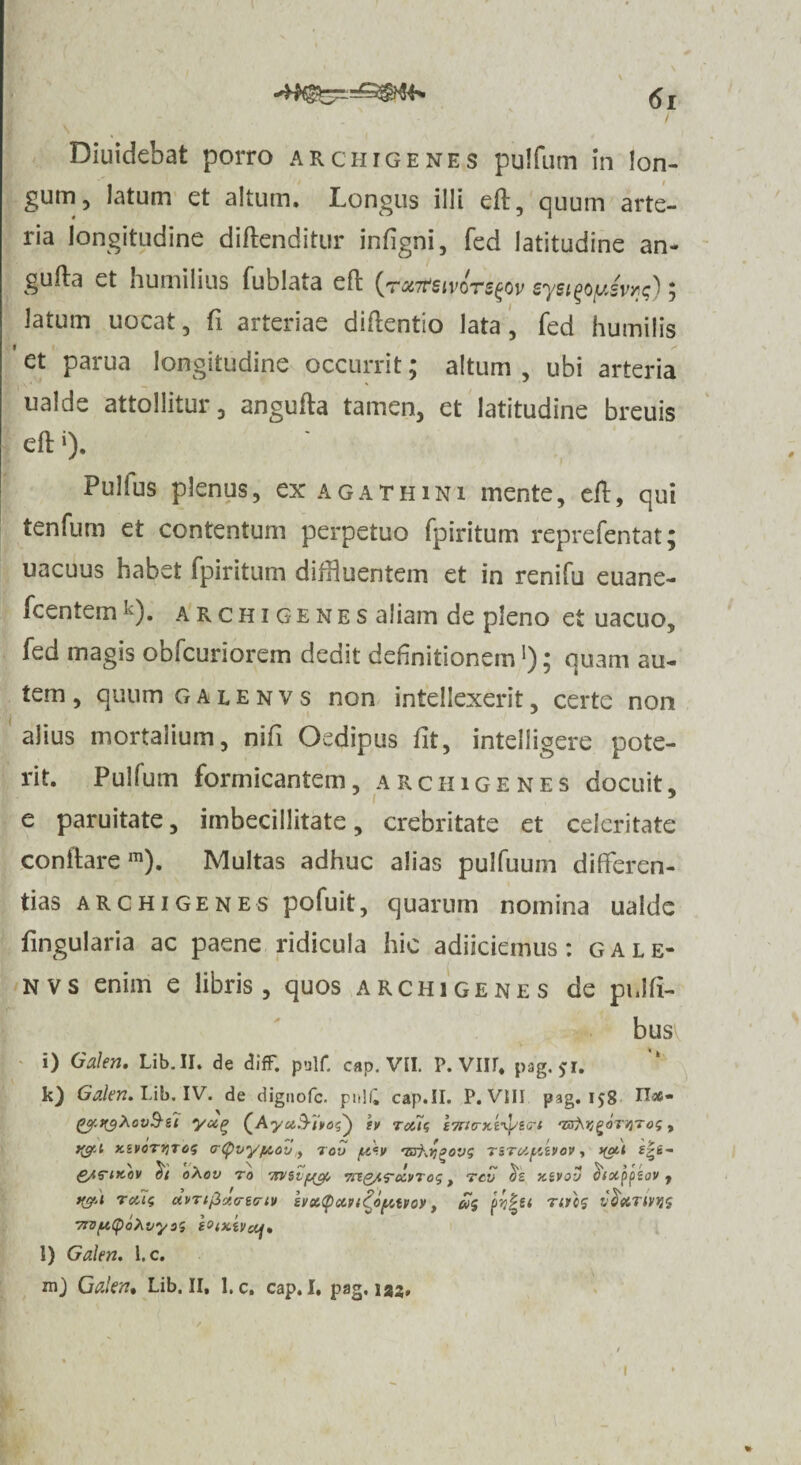 I \ Diuidebat porro Archigenes pulfum in lon¬ gum, latum et altum. Longus illi eft, quum arte¬ ria longitudine diflenditur infigni, fed latitudine an- gufta et humilius fublata eft (r«7rtivor^ov sye^oyJv^); latum uocat, fi arteriae diflentio lata, fed humilis ’et parua longitudine occurrit; altum, ubi arteria ualde attollitur, angufta tamen, et latitudine breuis eft«). Pulfus plenus, ex agatHini mente, eft, qui tenfum et contentum perpetuo fpiritum reprefentat; uacuus habet fpiritum diffluentem et in renifu euane- fcentemk). Archigenes aliam de pleno et uacuo, fed magis obfcuriorem dedit definitionem!); quam au¬ tem , quum galenvs non intellexerit, certe non alius mortalium, nili Oedipus iit, intelligere pote¬ rit. Pullum formicantem, arciugenes docuit, e paruitate, imbecillitate, crebritate et celeritate conflare m). Multas adhuc alias pulfuum differen¬ tias ARCHIGENES pofuit, quarum nomina ualde Lingularia ac paene ridicula hic adiiciemus: gale¬ nvs enim e libris, quos Archigenes de pnlfi- busv i) Galeri, Lib. II. de difF. palf. cap. VII. P. VIII, pag. $1. k) Galeri, Lib. IV. de dignofe. pi>!£ cap.II. P. VIII pag. 158 N#- gof.n$Xoi)§i'i tv Teus 'BfrvgaTVTof, f(gu y.ivoTVTog cr(f)vy/tAov, tov fxcv mi^govs TSToif/A»ov, nat f|s- £^^IK0V 0X0V TO 'IMStfJfOf, ’7CIQ/.T<X.VT0S , TCV X.&VOV dixppzov f t&i Teus uvTtjZct<ri<?iv zvx(pccvt TTDfAfyoXvyez SOiXiVctf, l) Galen, l.c. mj Galen, Lib. II, l.c. cap.I. pag.133, Coptvov, cos nres v 'oxtivijs