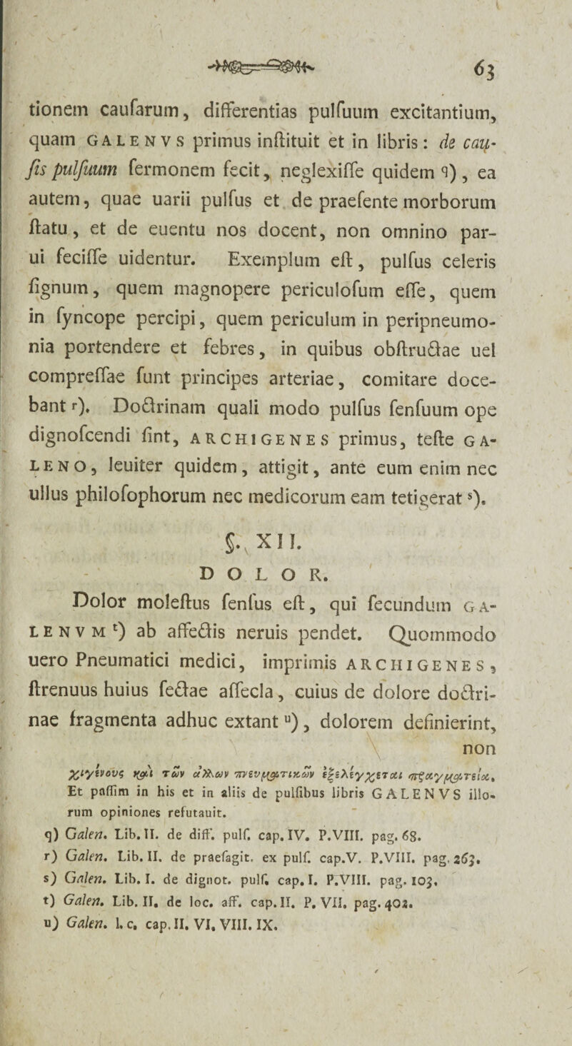 tionem caufarum, differentias pulfuum excitantium, * quam galenvs primus inflituit et in libris: de cau- fis pulfuum Termonem fecit, neglexiffe quidem ci) , ea autem, quae uarii pulfus et de praefente morborum flatu, et de euentu nos docent, non omnino par¬ ui Teciffe uidentur. Exemplum efl, pulfus celeris fignum, quem magnopere periculofum effe, quem in fyncope percipi, quem periculum in peripneumo- nia portendere et febres, in quibus obflru&ae uel compreffae funt principes arteriae, comitare doce¬ bant «•), Do&rinam quali modo pulfus fenfuum ope dignofcendi fint, Archigenes primus, tefle ga- leno, leuiter quidem, attigit, ante eum enim nec ullus philofophorum nec medicorum eam tetigerats). §.\ XII. DOLOR. • • \ Dolor moleflus fenfus efl, qui fecundum ga- l e n v m t) ab affe&is neruis pendet. Quommodo uero Pneumatici medici, imprimis arciiigenes, ftrenuus huius fe&ae alTecla, cuius de dolore do&ri- nae fragmenta adhuc extantu), dolorem definierint, non %iyivov<; tgi tuv aXxav 7rvivyg.Tix.MV l|sAeyou nr^cr.yygTiioe. Et paffim in his et in aliis de pulfibus libris GALENVS illo¬ rum opiniones refutauit. <]) Galeri. Lib. II. de difF. pulf, cap. IV. P.VIII. pag. 6$. r) Galen. Lib. II. de praefagit. ex pulf. cap.V. P.VIII. pag, 263. s) Galen. Lib. I. de dignot. pulf, cap. I. P.VIII. pag. 103, t) Galen. Lib. II. de loc. afF. cap. II. P. VII. pag. 402.