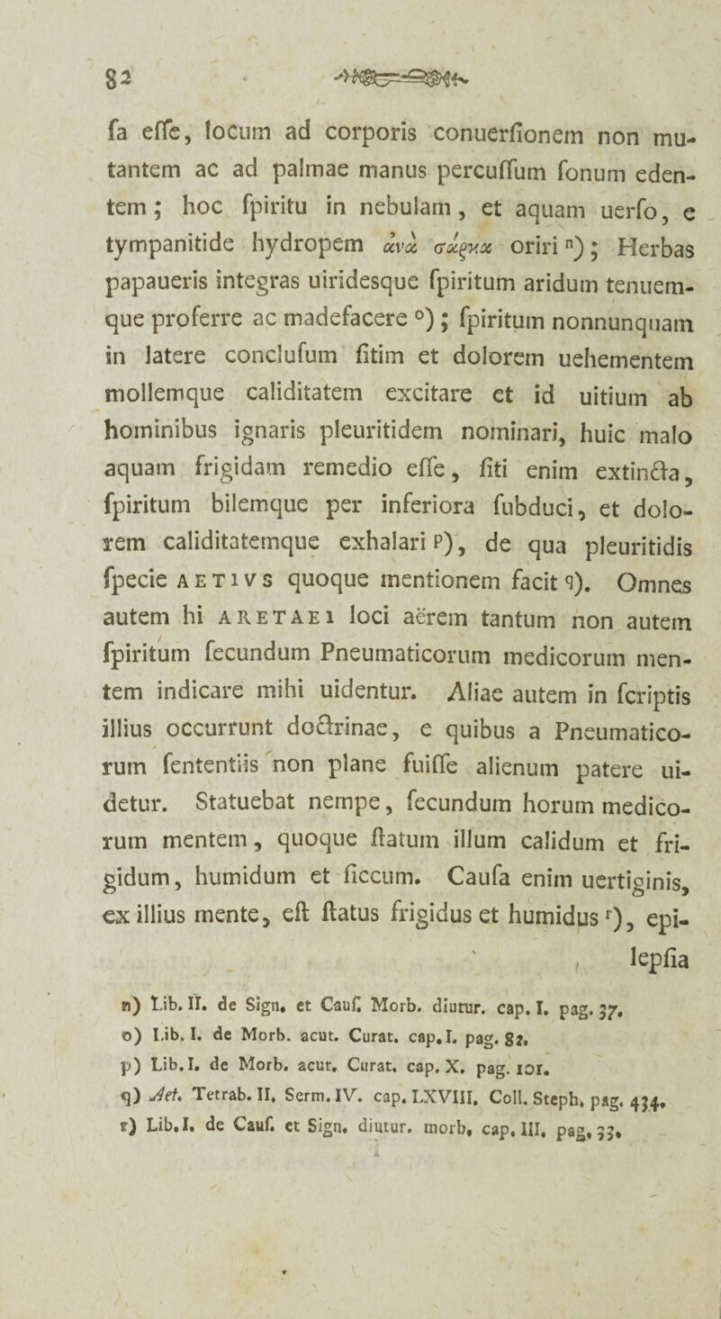 %2 * fa effe, locum ad corporis conuerfionem non mu¬ tantem ac ad palmae manus percuffum fonum eden¬ tem ; hoc fpiritu in nebulam, et aquam uerfo, e tympanitide hydropem uva aa^y.a oririn); Herbas papaueris integras uiridesque fpiritum aridum tenuem- que proferre ac madefacere °) ; fpiritum nonnunquain in latere conclufum fitim et dolorem uehementem mollemque caliditatem excitare et id uitium ab hominibus ignaris pleuritidem nominari, huic malo aquam frigidam remedio effe, fiti enim extinfta, fpiritum bilemque per inferiora fubduci, et dolo¬ rem caliditatemque exhalari p), de qua pleuritidis fpecie a e T i v s quoque mentionem facit <i). Omnes autem hi a retae i loci aerem tantum non autem fpiritum fecundum Pneumaticorum medicorum men¬ tem indicare mihi uidentur. Aliae autem in fcriptis illius occurrunt do&rinae, e quibus a Pneumatico¬ rum fententiis non plane fuiffe alienum patere ui- detur. Statuebat nempe, fecundum horum medico¬ rum mentem, quoque flatum illum calidum et fri¬ gidum, humidum et ficcum. Caufa enim uertiginis, ex illius mente, efl flatus frigidus et humidusr), epi- , lepfia n) lib. II. de Sign. et CauC Morb. diunir. cap. I. pag. 37. o) Lib. I. de Morb. acut. Curat. cap.I. pag. 82. p) Lib. I. de Morb. acut. Curat, cap. X. pag. lor. «]) Jiet» Tetrab. II. Serm.IV. cap. LXVIII, Coli. Steph. pag, 434. t) Lib.I. de Cauf. et Sign. dintur. morb, cap, III, pag, 33*