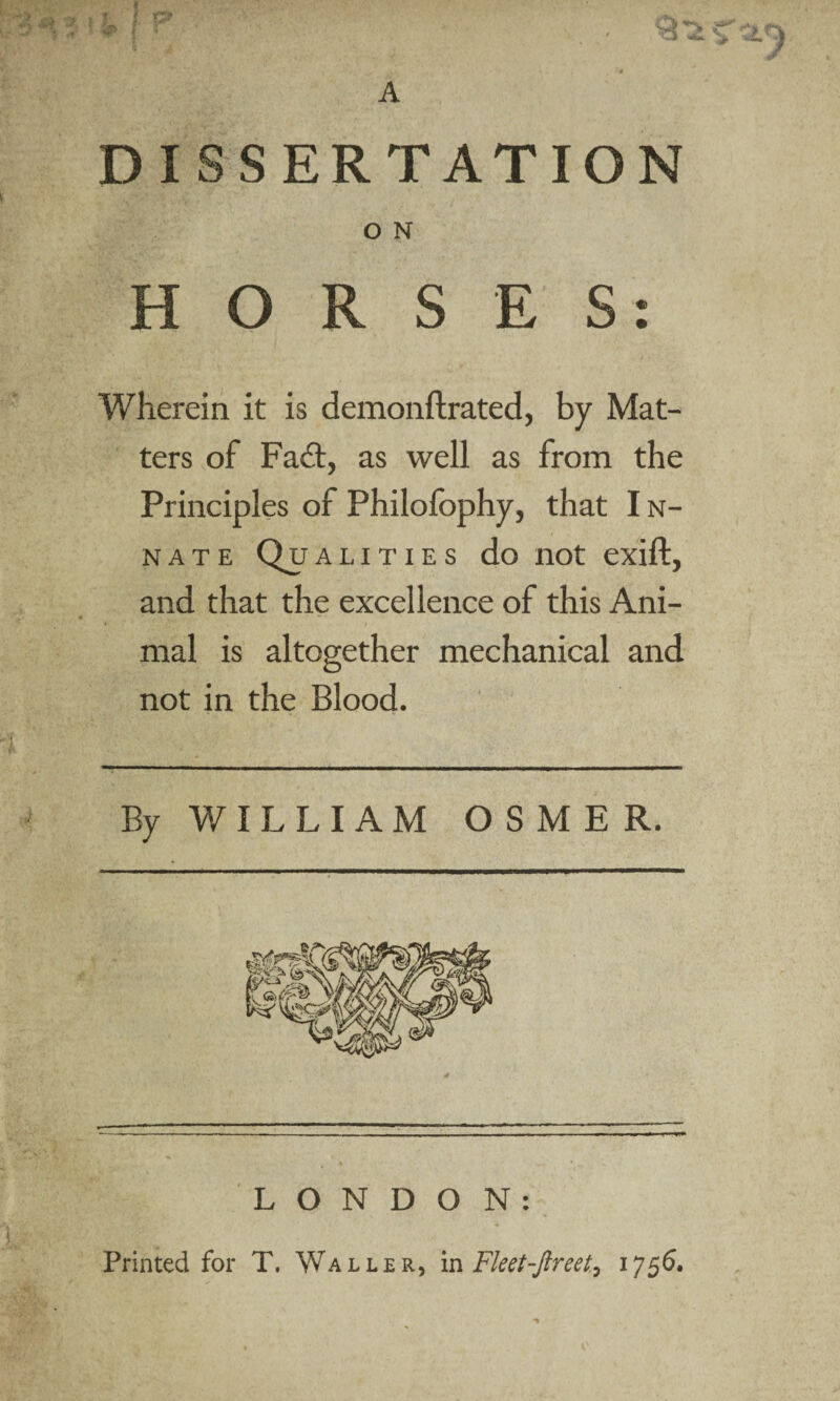 DISSERTATION O N HORSES: Wherein it is demonftrated, by Mat¬ ters of Fait, as well as from the Principles of Philofophy, that I n- nate Qualities do not exift, and that the excellence of this Ani¬ mal is altogether mechanical and not in the Blood. By WILLIAM OSMER. L O N D O N : Printed for T. Waller, in Fleet-Jlreet, 1756.