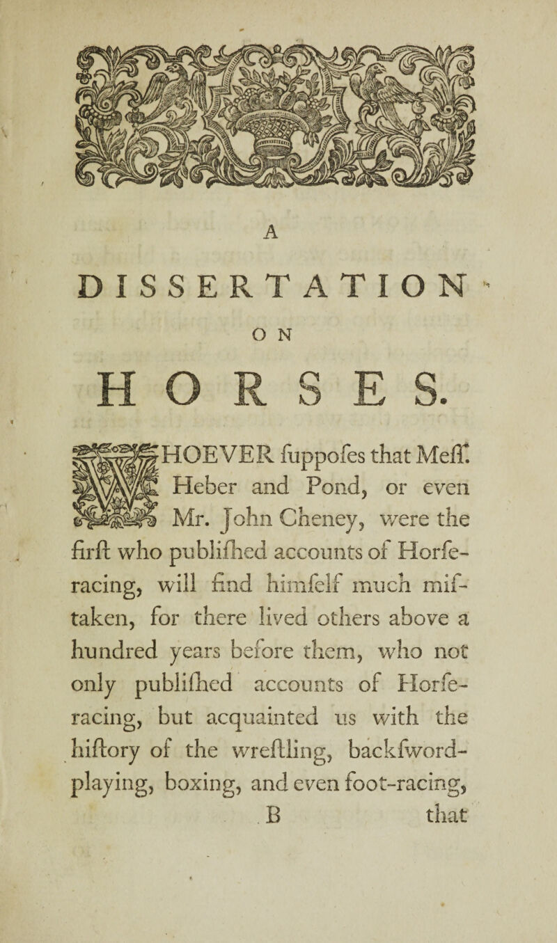 A DISSERTATION- O N HORSES. HOEVER fuppofes that Mefl*. Heber and Pond, or even Mr. John Cheney, were the firfl who publifhed accounts of Horfe- racing, will find himfelf much mif- taken, for there lived others above a hundred years before them, who not only publifhed accounts of Horfe- racing, but acquainted us with the hiffory of the wreflling, backfword- playing, boxing, and even foot-racing, . B that
