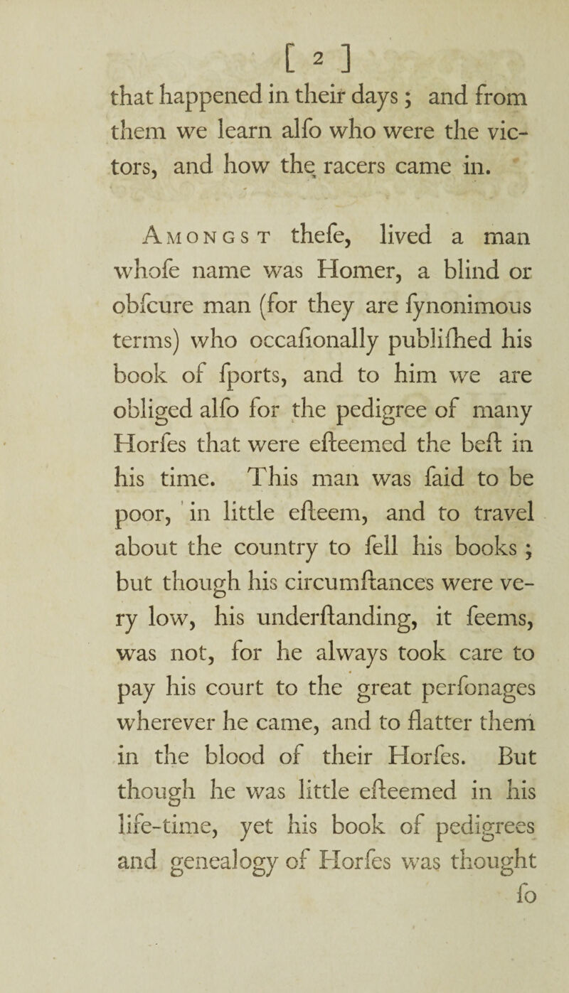 that happened in their days; and from them we learn alfo who were the vic¬ tors, and how the racers came in. Amongst thefe, lived a man whofe name was Homer, a blind or obfcure man (for they are fynonimous terms) who occalionally publifhed his book of fports, and to him we are obliged alfo for the pedigree of many Horfes that were efleemed the beft in his time. This man was faid to be poor, in little efteem, and to travel about the country to fell his books; but though his circumftances were ve¬ ry low, his underflanding, it feems, was not, for he always took care to pay his court to the great perfonages wherever he came, and to flatter them in the blood of their Horfes. But though he was little efleemed in his life-time, yet his book of pedigrees and genealogy of Horfes was thought fo