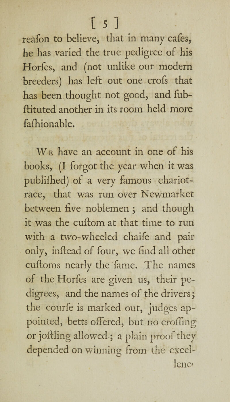 reafon to believe, that in many cafes, he has varied the true pedigree of his Horfes, and (not unlike our modern breeders) has left out one crofs that has been thought not good, and fub- ftituted another in its room held more fafhionable. We have an account in one of his books, (I forgot the year when it was publifhed) of a very famous chariot- race, that was run over Newmarket between five noblemen ; and though it was the cuftom at that time to run with a two-wheeled chaife and pair only, inftead of four, we find all other cuftoms nearly the fame. The names of the Horfes are given us, their pe- dig rees, and the names of the drivers; the courfe is marked out, judges ap¬ pointed, betts offered, but no eroding or joftling allowed; a plain proof they depended on winning from the excel¬ lence