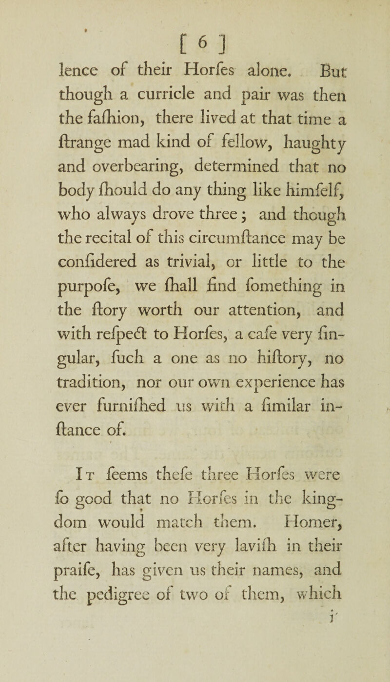 [6 ] lence of their Horfes alone. But though a curricle and pair was then the fafhion, there lived at that time a flrange mad kind of fellow, haughty and overbearing, determined that no body fhould do any thing like himfelf, who always drove three; and though, the recital of this circumftance may be confidered as trivial, or little to the purpofe, we fhall find fomething in the ffory worth our attention, and with refpecft to Horfes, a cafe very lin¬ gular, fuch a one as no hiffory, no tradition, nor our own experience has ever furnifhed us with a fimilar in- fiance of. It feems thefe three Horfes were fo good that no Horfes in the king¬ dom would match them. Homer, after having been very lavifh in their praife, has given us their names, and the pedigree of two of them, w hich