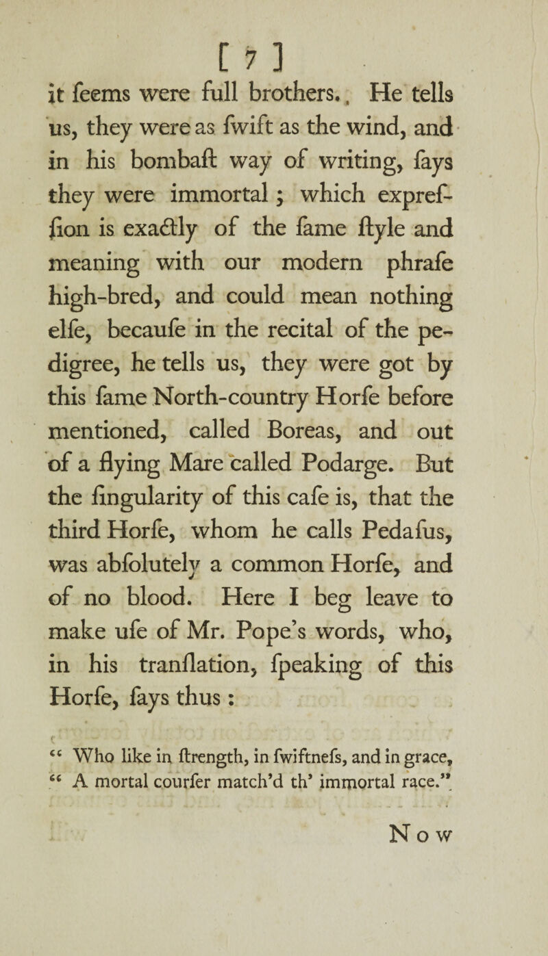 jt feems were full brothers., He tells us, they were as Iwift as the wind, and in his bom baft way of writing, lays they were immortal; which expref- lion is exactly of the fame ftyle and meaning with our modern phrafe high-bred, and could mean nothing elfe, becaufe in the recital of the pe- dig ree, he tells us, they were got by this fame North-country Horfe before mentioned, called Boreas, and out of a flying Mare called Podarge. But the Angularity of this cale is, that the third Horfe, whom he calls Pedafus, was ablolutely a common Horfe, and of no blood. Here I beg leave to make ufe of Mr. Pope’s words, who, in his tranflation, fpeaking of this Horfe, fays thus: r - - •— . . ; . i “ Who like in ftrength, in fwiftnefs, and in grace, u A mortal courfer match’d th’ immortal race/* Now