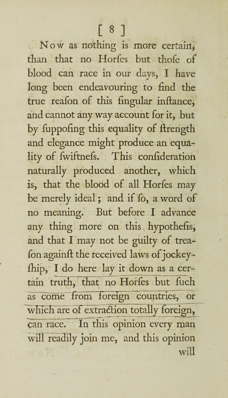 in Now as nothing is more certain^ than that no Horfes but thofe of blood can race in our days, I have long been endeavouring to find the true reafon of this fingular inftance, and cannot any way account for it, but by fuppofing this equality of ftrength and elegance might produce an equa¬ lity of fwiftnefs. This confideration naturally produced another, which is, that the blood of all Horfes may be merely ideal; and if fo, a word of no meaning. But before I advance any thing more on this hypothefis, and that I may not be guilty of trea- fon againft the received laws of jockey- fhip, I do here lay it down as a cer¬ tain truth, that no Horfes but fiich as Tome' from foreign countries, or which are oFextraction totally foreign, can race. In this opinion every man will readily join me, and this opinion will