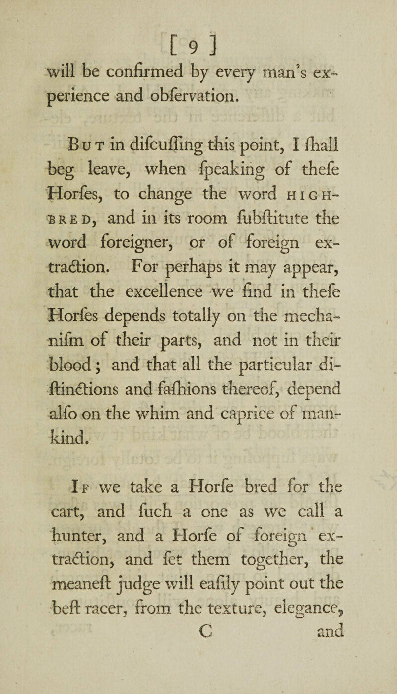 will be confirmed by every man’s ex¬ perience and obfervation. But in difcufiing this point, I llrall beg leave, when fpeaking of thefe Horfes, to change the word high¬ bred, and in its room fubftitute the word foreigner, or of foreign ex- traddon. For perhaps it may appear, that the excellence we find in thefe Horfes depends totally on the mecha- nifm of their parts, and not in their blood; and that all the particular di- ftindtions and fafhions thereof, depend alfo on the whim and caprice of man¬ kind. If we take a Horfe bred for the cart, and fuch a one as we call a hunter, and a Horfe of foreign ex¬ traction, and let them together, the meaneft judge will eafily point out the bell; racer, from the texture, elegance, C and