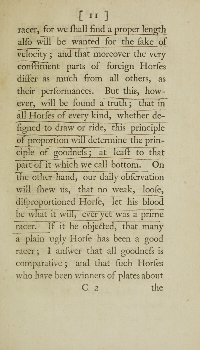 racer, for we fhall find a proper length alfo will be wanted for the fake of velocity ; and that moreover the very conflituent parts of foreign Horfes differ as much from all others, as their performances. But this, how¬ ever, will be found a truth; that in all Horfes of every kind, whether de- ligned to draw or ride, this principle of proportion will determine the prin¬ ciple of goodnefs; at leaf! to that part ot it which we call bottom. On the other hand, our daily obfervation will fhew us, that no weak, loofe, difproportioned Horfe, let his blood be what it will, everyef was a prime racer. If it be objected, that many a plain ugly Horfe has been a good racer; I anfwer that all goodnefs is comparative; and that fuch Horfes who have been winners of plates about C 2 the