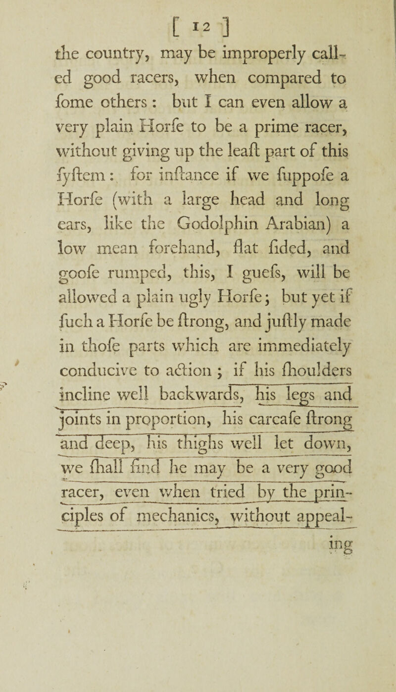[ *2 ] tlie country, may be improperly call¬ ed good racers, when compared to fome others : but I can even allow a very plain Horfe to be a prime racer, without giving up the lead part of this jyftem: for indance if we fuppofe a Horfe (with a large head and long ears, like the Godolphin Arabian) a low mean forehand, dat dded, and goole rumped, this, I guefs, will be allowed a plain ugly Horfe; but yet if fuch a Horfe be drong, and judly made in thofe parts which are immediately conducive to a<£tion ; if his dioulders incline well backwards, his legs and v- ---------—--—- ' ' ~ joints in proportion, his carcafe drong and deep, his thighs well let down, we dial! find he may be a very good racer, even when tried by the prim ciples of mechanics, without appeal¬ ing