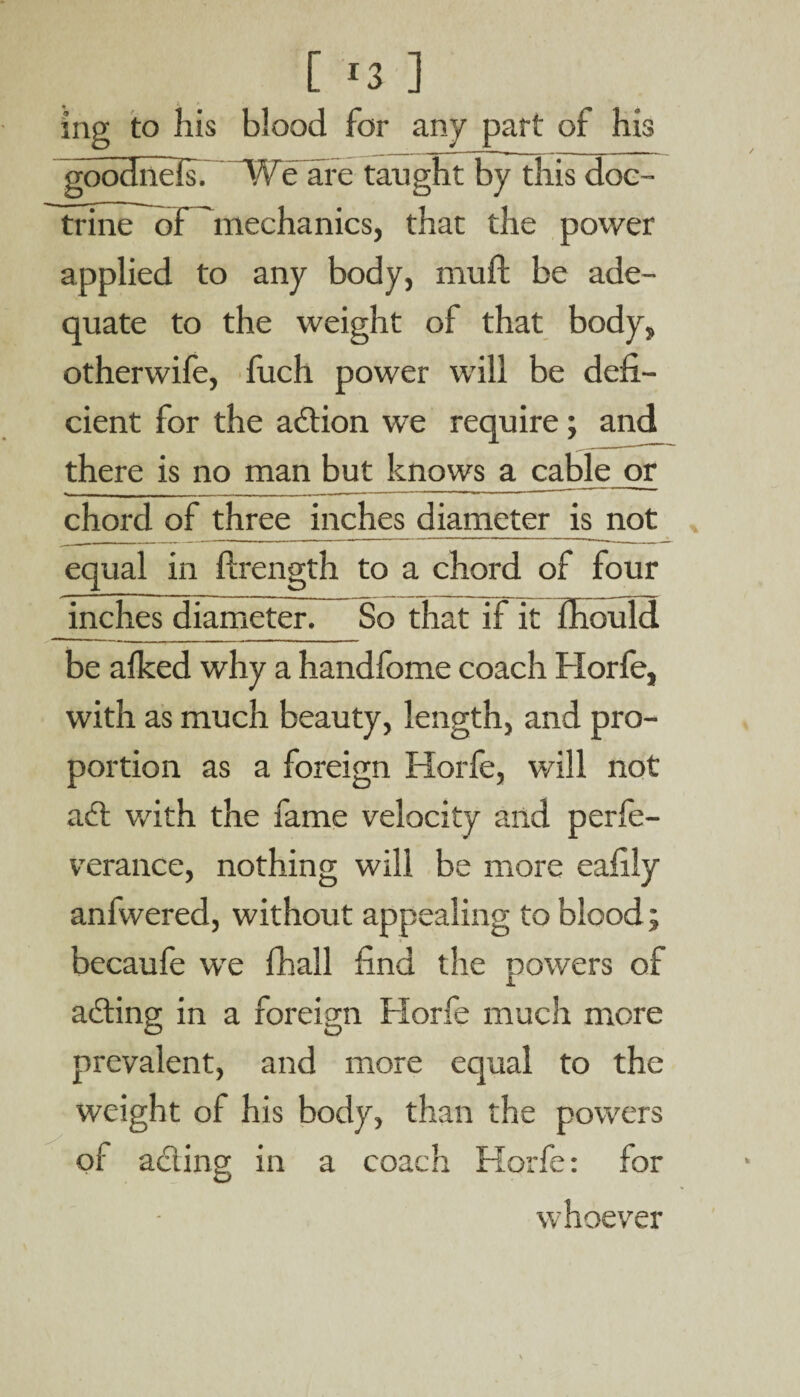 mg to his blood for any part of his goodnefs. We arc taught by this doc¬ trine of 'mechanics, that the power applied to any body, muft be ade¬ quate to the weight of that body, otherwife, fuch power will be defi¬ cient for the action we require ; and there is no man but knows a cable or chord of three inches diameter is not equal in ftrength to a chord of four inches diameter. So that if it fhould be afked why a handfome coach Horfe, with as much beauty, length, and pro¬ portion as a foreign Horfe, will not adl with the fame velocity and perfe- verance, nothing will be more eafily anfwered, without appealing to blood; becaufe we fhall find the powers of acting in a foreign Horfe much more prevalent, and more equal to the weight of his body, than the powers a coach Horfe: for whoever of acling in