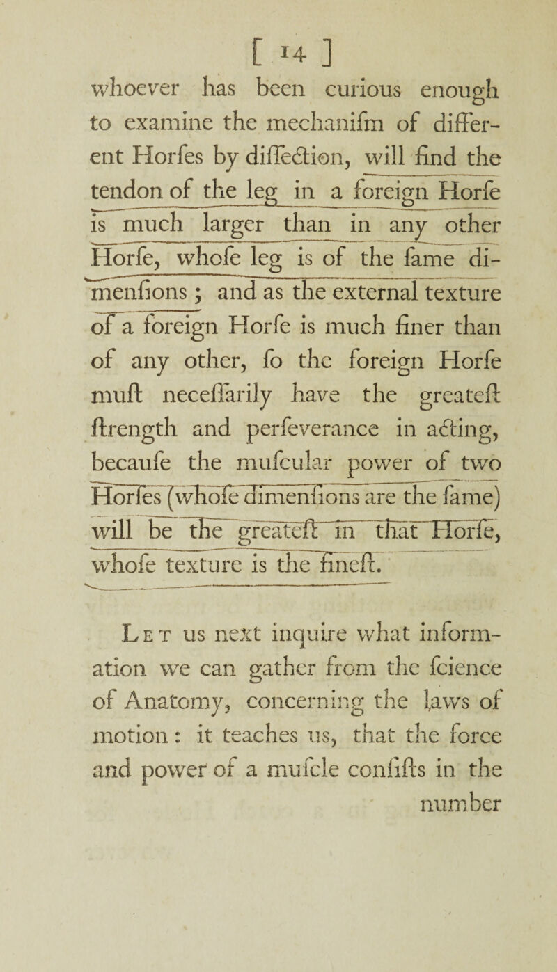 whoever has been curious enough to examine the mechanifm of differ¬ ent Horfes by difledion, will find the tendon of the leg in a foreign Horfe is much larger than in any other Horfe, whofe leg is of the fame di- menfions ; and as the external texture of a foreign Horfe is much finer than of any other, fo the foreign Horfe mull neceflarily have the greateft ftrength and perfeverance in acting, becaufe the mufcular power of tv/o Horlef(wHdfecIimenfionsare the fame) will be the greatefl Th~ that ~ Horfe, whofe texture is thelmefl. Let us next inquire what inform¬ ation we can gather from the fcience of Anatomy, concerning the laws of motion: it teaches us, that the force and power of a mufcle confifts in the number