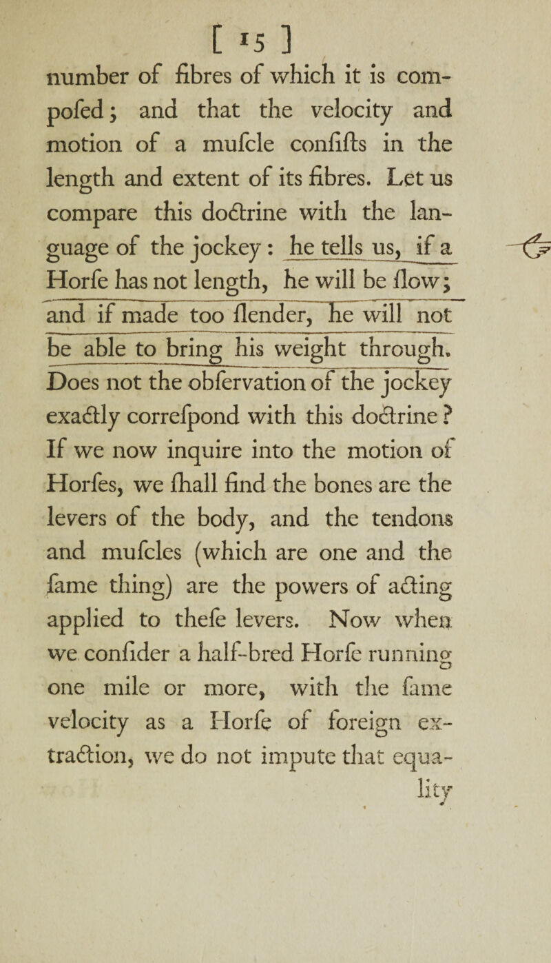 number of fibres of which it is com- pofed; and that the velocity and motion of a mufcle confifts in the length and extent of its fibres. Let us compare this doctrine with the lan¬ guage of the jockey: he tells us, if a Horfe has not length, he will be flow; and if made too fiender, he will not be able to bring his weight through. Does not the obfervation of the jockey exaCtly correfpond with this doctrine ? If we now inquire into the motion of Horfes, we fhall find the bones are the levers of the body, and the tendons and mufcles (which are one and the fame thing) are the powers of acting applied to thele levers. Now when we confider a hall-bred Horfe running one mile or more, with the fame velocity as a Ilorfe of foreign ex¬ traction, we do not impute that equa¬ lity f