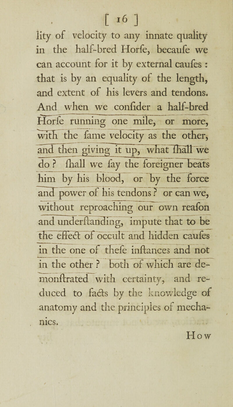 lity of velocity to any innate quality in the half-bred Horfe, becaufe we can account for it by external caufes : that is by an equality of the length, and extent of his levers and tendons. And when we confider a half-bred Horfe running one mile, or more, with the fame velocity as the other, and then giving it up, whatTHall we do ? fhall we fay the foreigner beats him by his blood, or by the force and power of his tendons ? or can we, without reproaching our own reafon and undemanding, impute that to be the-effect of occult and hidden caufes in the one of thefe inftances and not in the other ? both of which are de- monffrated with certainty, and re¬ duced to facts by the knowledge of anatomy and the principles of mecha¬ nics. How