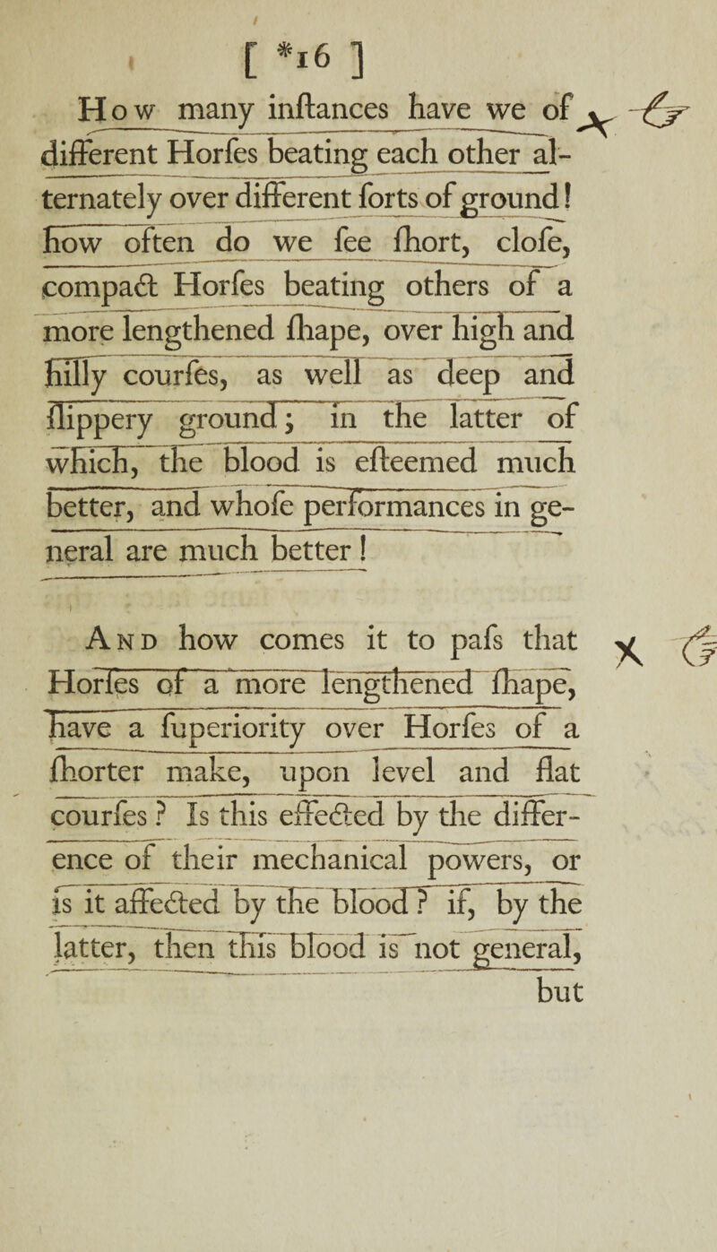 H ow many inflances have we of . different Horfes beating each other al- ternately over different forts of ground! Eow~ often do we fee fhort, clofe, compact Horfes beating others of a more lengthened fhape, over high and HUIy courfes, as well as deep and flippery ground^ in the latter of which, the blood is efteemed much better, and whofe performances in ge¬ neral are much better! i ? And how comes it to pafs that Horfes of ITniore lengthened fhape, have a fuperiority over Horfes of a fhorter make, upon level and flat courfes ? Is this effected by the differ¬ ence of their mechanical powers, or is it affected by the bloodT if, by the latter, then this blood is not general, but