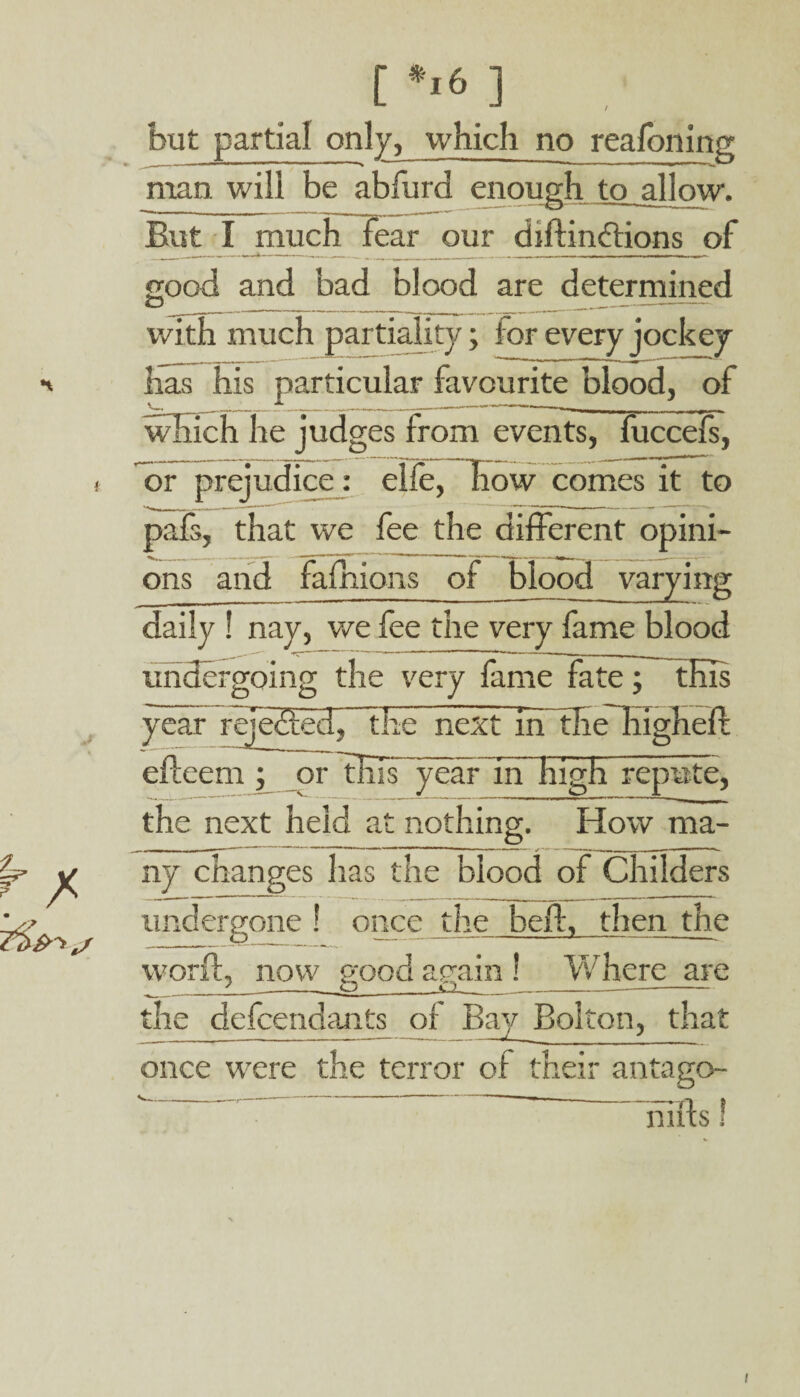 c*,6] but partial only, which no realbning man will be abfurd enough to allow. But I much fear our diflindtions of good and bad blood are determined O ______ ____ with much partiality; i or every jockey has his particular favourite blood, of which he judges from events, fuccefs, comes it to or prejudice: elfe, pafs, that we fee the different opini¬ ons and fafiiions of blood varying daily ! nay, we fee the very fame blood undergoing the very fame fate; this year rejedted, The next in zl_ _._ eftcein; or 1KIT year in high repute, the next held at nothing. How ma¬ ny changes has the blood of Childers undergone ! once the belt, then the word, now good again ! Where are _1__ O__0________ the defendants of Bay Bolton, that once were the terror of their antago- hills!