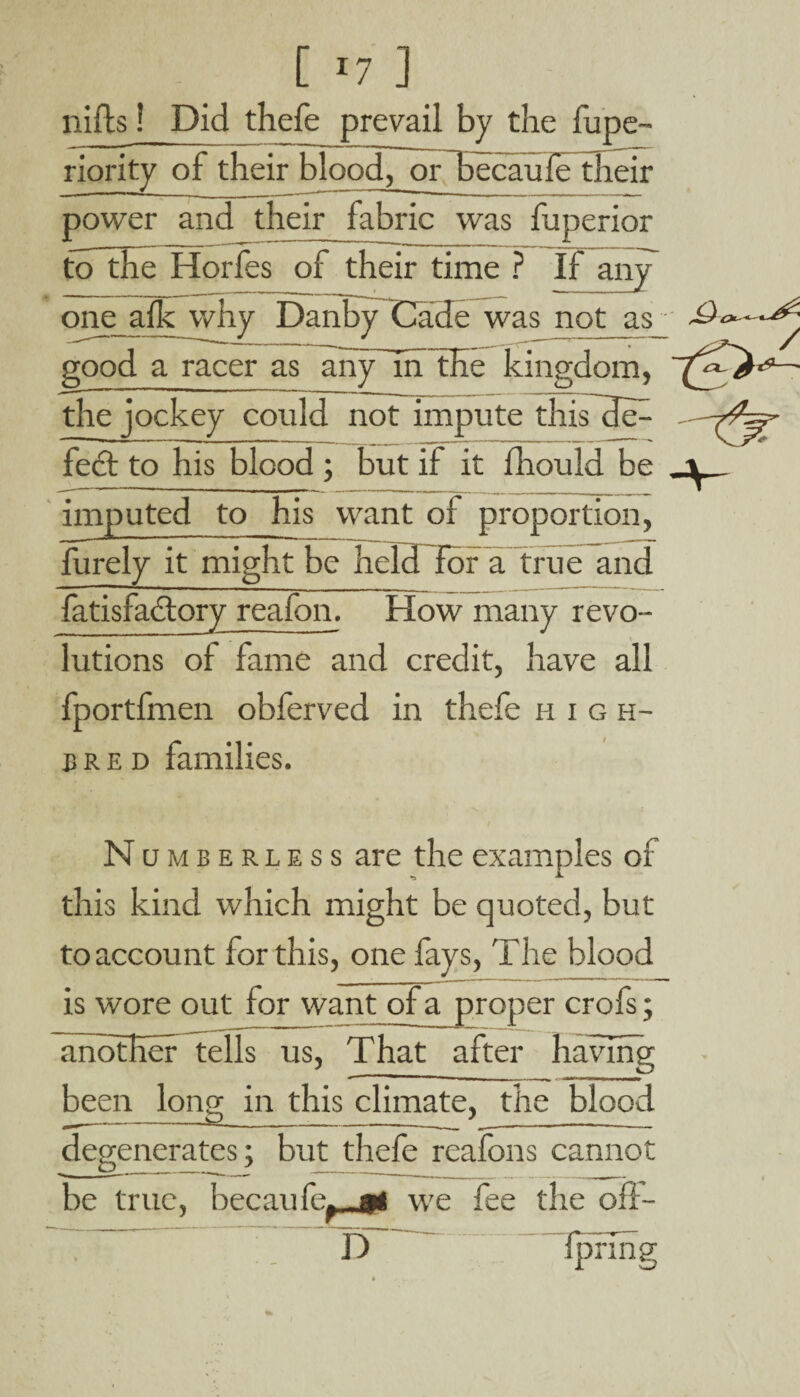 [ *7 ] niits ? Did thefe prevail by the fupe- riority of their blood, or becaufe their power and their fabric was fuperior to the Horfes of their time ? If any one afh why Danby fJade was not_as_ good a racer as any in the kingdom, the jockey could not impute this dt> XW feet to his blood ; but if it fhould be imputed to his want of proportion, furely it might be held for a true and fatisfactory reafon. How many revo¬ lutions ol fame and credit, have all fportfmen obferved in thefe high¬ bred families. Numberless are the examples of this kind which might be quoted, but to account for this, one fays, The blood is wore out for want of a proper crofs; another tells us, That after having been Ions; in this climate, the blood degenerates; but thefe reafons cannot be true, hernnfe. gt we fee the oll- D IprTng